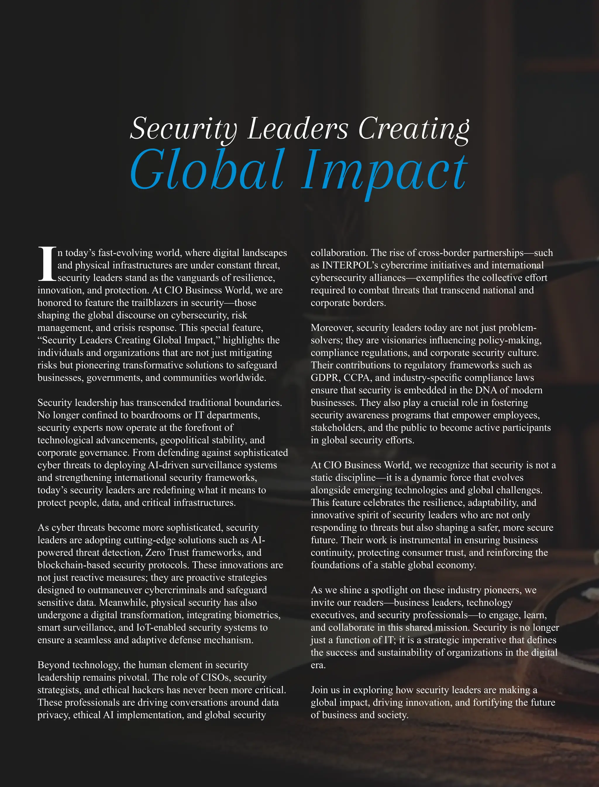 n today’s fast-evolving world, where digital landscapes
Iand physical infrastructures are under constant threat,
security leaders stand as the vanguards of resilience,
innovation, and protection. At CIO Business World, we are
honored to feature the trailblazers in security—those
shaping the global discourse on cybersecurity, risk
management, and crisis response. This special feature,
“Security Leaders Creating Global Impact,” highlights the
individuals and organizations that are not just mitigating
risks but pioneering transformative solutions to safeguard
businesses, governments, and communities worldwide.
Security leadership has transcended traditional boundaries.
No longer conﬁned to boardrooms or IT departments,
security experts now operate at the forefront of
technological advancements, geopolitical stability, and
corporate governance. From defending against sophisticated
cyber threats to deploying AI-driven surveillance systems
and strengthening international security frameworks,
today’s security leaders are redeﬁning what it means to
protect people, data, and critical infrastructures.
As cyber threats become more sophisticated, security
leaders are adopting cutting-edge solutions such as AI-
powered threat detection, Zero Trust frameworks, and
blockchain-based security protocols. These innovations are
not just reactive measures; they are proactive strategies
designed to outmaneuver cybercriminals and safeguard
sensitive data. Meanwhile, physical security has also
undergone a digital transformation, integrating biometrics,
smart surveillance, and IoT-enabled security systems to
ensure a seamless and adaptive defense mechanism.
Beyond technology, the human element in security
leadership remains pivotal. The role of CISOs, security
strategists, and ethical hackers has never been more critical.
These professionals are driving conversations around data
privacy, ethical AI implementation, and global security
collaboration. The rise of cross-border partnerships—such
as INTERPOL’s cybercrime initiatives and international
cybersecurity alliances—exempliﬁes the collective eﬀort
required to combat threats that transcend national and
corporate borders.
Moreover, security leaders today are not just problem-
solvers; they are visionaries inﬂuencing policy-making,
compliance regulations, and corporate security culture.
Their contributions to regulatory frameworks such as
GDPR, CCPA, and industry-speciﬁc compliance laws
ensure that security is embedded in the DNA of modern
businesses. They also play a crucial role in fostering
security awareness programs that empower employees,
stakeholders, and the public to become active participants
in global security eﬀorts.
At CIO Business World, we recognize that security is not a
static discipline—it is a dynamic force that evolves
alongside emerging technologies and global challenges.
This feature celebrates the resilience, adaptability, and
innovative spirit of security leaders who are not only
responding to threats but also shaping a safer, more secure
future. Their work is instrumental in ensuring business
continuity, protecting consumer trust, and reinforcing the
foundations of a stable global economy.
As we shine a spotlight on these industry pioneers, we
invite our readers—business leaders, technology
executives, and security professionals—to engage, learn,
and collaborate in this shared mission. Security is no longer
just a function of IT; it is a strategic imperative that deﬁnes
the success and sustainability of organizations in the digital
era.
Join us in exploring how security leaders are making a
global impact, driving innovation, and fortifying the future
of business and society.
Security Leaders Creating
Global Impact
 