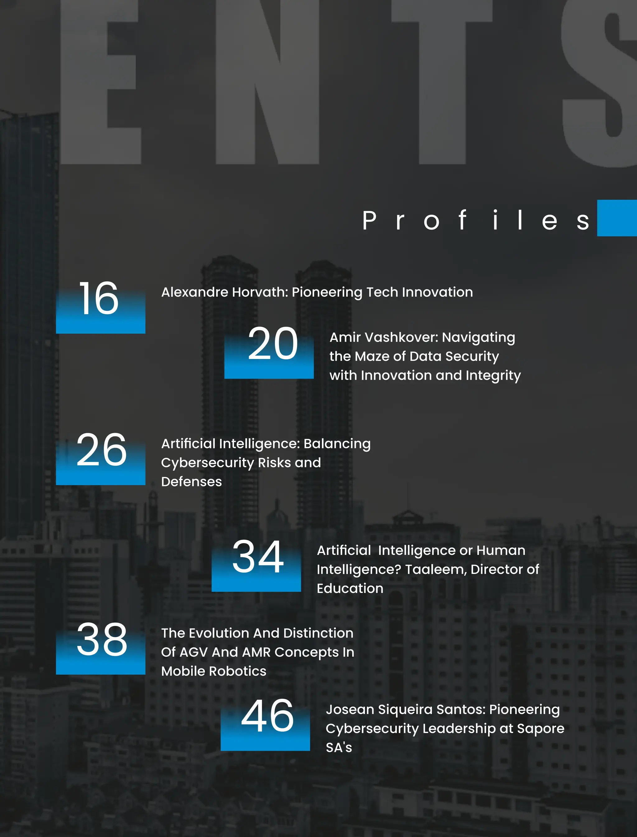 P r o f i l e s
16 Alexandre Horvath: Pioneering Tech Innovation
26 Artiﬁcial Intelligence: Balancing
Cybersecurity Risks and
Defenses
20 Amir Vashkover: Navigating
the Maze of Data Security
with Innovation and Integrity
Artiﬁcial Intelligence or Human
Intelligence? Taaleem, Director of
Education
34
Josean Siqueira Santos: Pioneering
Cybersecurity Leadership at Sapore
SA's
46
38 The Evolution And Distinction
Of AGV And AMR Concepts In
Mobile Robotics
 