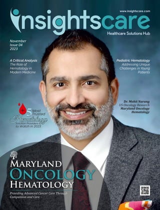 November
Issue 04
2023
Maryland
Oncology
Hematology
Providing Advanced Cancer Care Through
Compassion and Care
Dr. Mohit Narang
US Oncology Research
Maryland Oncology
Hematology
5
5
to Watch in 2023
Hematology
Most
Trusted
Solution Providers
+
A Critical Analysis
The Role of
Hematology in
Modern Medicine
Pediatric Hematology
Addressing Unique
Challenges in Young
Patients
 