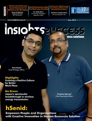 The way of business solutions
www.insightssuccess.in June 2016
The
Fastest
Growing HR
Solution Provider
The
Fastest
Growing HR
Solution Provider
1010
Gender Sensitivity and
Sexual Harassment of
Women at the Workplace
Pooja Prabhakar
Executive Director
BCP Associates
Evolving from CSR (Corporate
Social Responsibility) to CSV
(Creating Shared Value)
-By Meena Vaidyanathan
niiti consulting Pvt. Ltd.
Dr. Shelly Batra
Co-founder & President
Operation ASHA
Social Entrepreneurship-
The Road Less Travelled
Anuj Gupta
Chief Strategic Ofcer
Pradeep Agarwal
Chief Operating Ofcer
Highlights
Creating a Positive Culture
for Better
Work Place
Go Green
Japan’s spectacular
breakthrough in wireless
energy transmission
hSenid:
Empowers People and Organisations
with Creative Innovation in Human Resources Solution
 