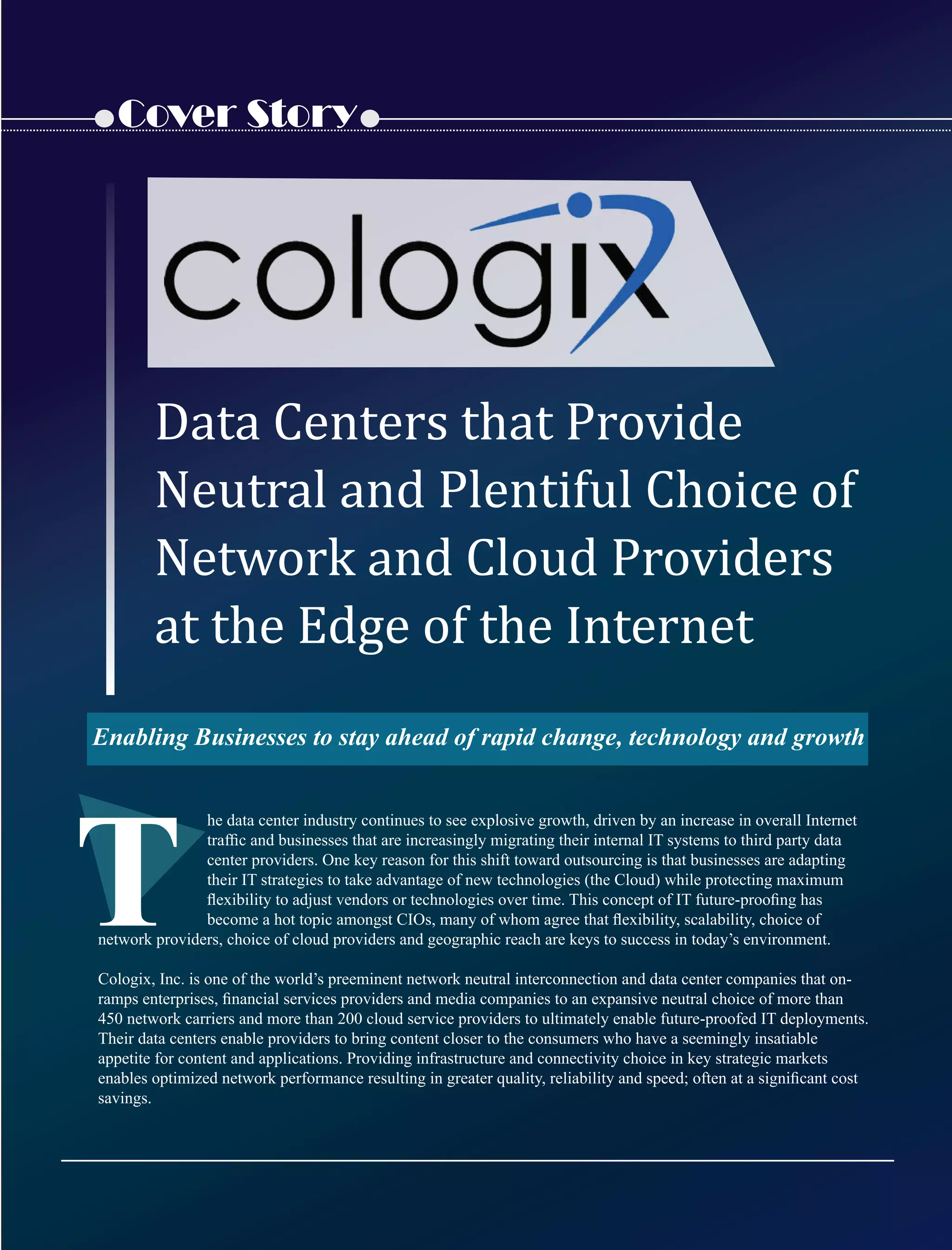 Cover Story
he data center industry continues to see explosive growth, driven by an increase in overall Internet
trafﬁc and businesses that are increasingly migrating their internal IT systems to third party data
center providers. One key reason for this shift toward outsourcing is that businesses are adapting
their IT strategies to take advantage of new technologies (the Cloud) while protecting maximum
ﬂexibility to adjust vendors or technologies over time. This concept of IT future-prooﬁng has
become a hot topic amongst CIOs, many of whom agree that ﬂexibility, scalability, choice of
network providers, choice of cloud providers and geographic reach are keys to success in today’s environment.
Cologix, Inc. is one of the world’s preeminent network neutral interconnection and data center companies that on-
ramps enterprises, ﬁnancial services providers and media companies to an expansive neutral choice of more than
450 network carriers and more than 200 cloud service providers to ultimately enable future-proofed IT deployments.
Their data centers enable providers to bring content closer to the consumers who have a seemingly insatiable
appetite for content and applications. Providing infrastructure and connectivity choice in key strategic markets
enables optimized network performance resulting in greater quality, reliability and speed; often at a signiﬁcant cost
savings.
T
Data	Centers	that	Provide
Neutral	and	Plentiful	Choice	of	
Network	and	Cloud	Providers	
at	the	Edge	of	the	Internet
Enabling Businesses to stay ahead of rapid change, technology and growth
 