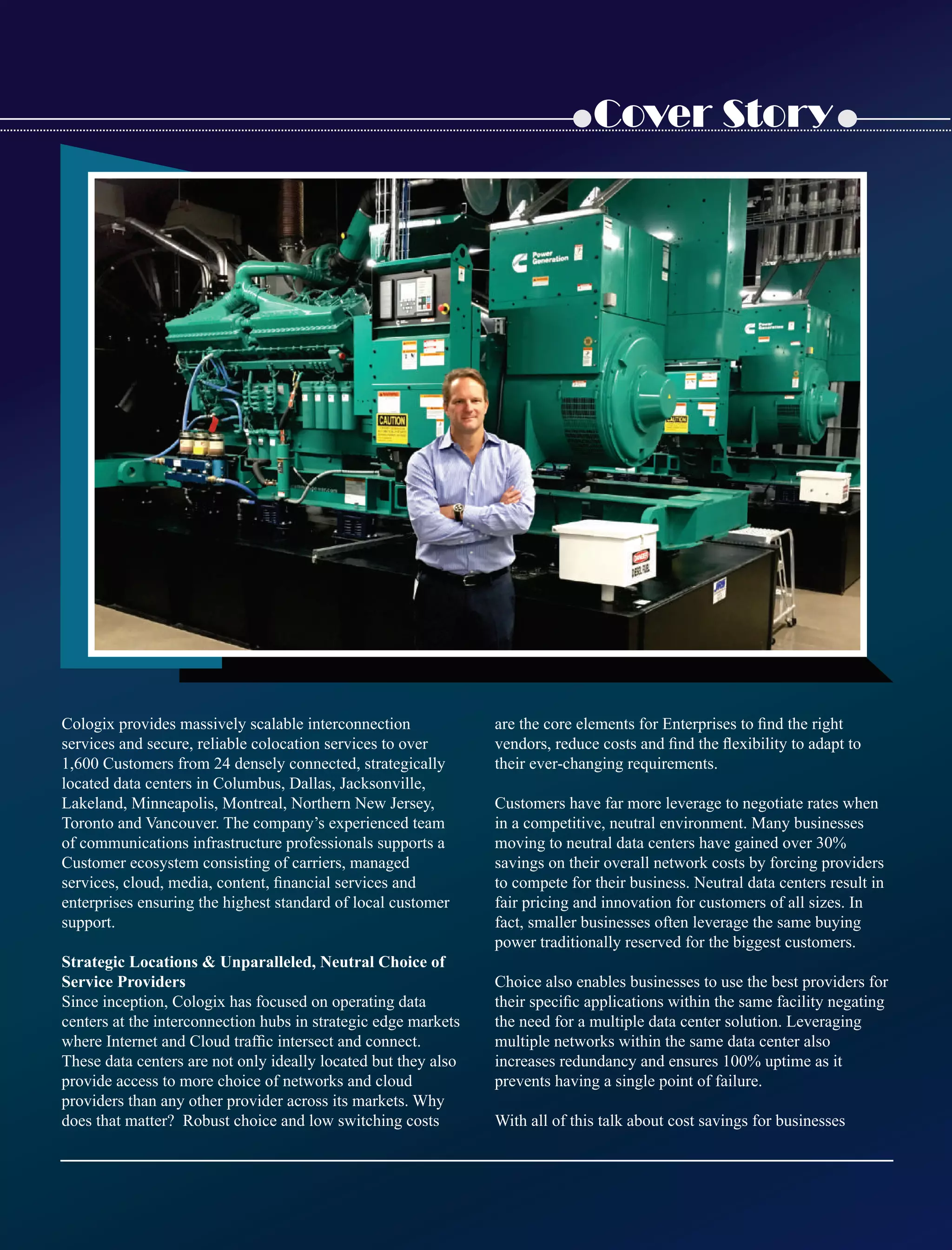 Cover Story
Cologix provides massively scalable interconnection
services and secure, reliable colocation services to over
1,600 Customers from 24 densely connected, strategically
located data centers in Columbus, Dallas, Jacksonville,
Lakeland, Minneapolis, Montreal, Northern New Jersey,
Toronto and Vancouver. The company’s experienced team
of communications infrastructure professionals supports a
Customer ecosystem consisting of carriers, managed
services, cloud, media, content, ﬁnancial services and
enterprises ensuring the highest standard of local customer
support.
Strategic Locations  Unparalleled, Neutral Choice of
Service Providers
Since inception, Cologix has focused on operating data
centers at the interconnection hubs in strategic edge markets
where Internet and Cloud trafﬁc intersect and connect.
These data centers are not only ideally located but they also
provide access to more choice of networks and cloud
providers than any other provider across its markets. Why
does that matter? Robust choice and low switching costs
are the core elements for Enterprises to ﬁnd the right
vendors, reduce costs and ﬁnd the ﬂexibility to adapt to
their ever-changing requirements.
Customers have far more leverage to negotiate rates when
in a competitive, neutral environment. Many businesses
moving to neutral data centers have gained over 30%
savings on their overall network costs by forcing providers
to compete for their business. Neutral data centers result in
fair pricing and innovation for customers of all sizes. In
fact, smaller businesses often leverage the same buying
power traditionally reserved for the biggest customers.
Choice also enables businesses to use the best providers for
their speciﬁc applications within the same facility negating
the need for a multiple data center solution. Leveraging
multiple networks within the same data center also
increases redundancy and ensures 100% uptime as it
prevents having a single point of failure.
With all of this talk about cost savings for businesses
 