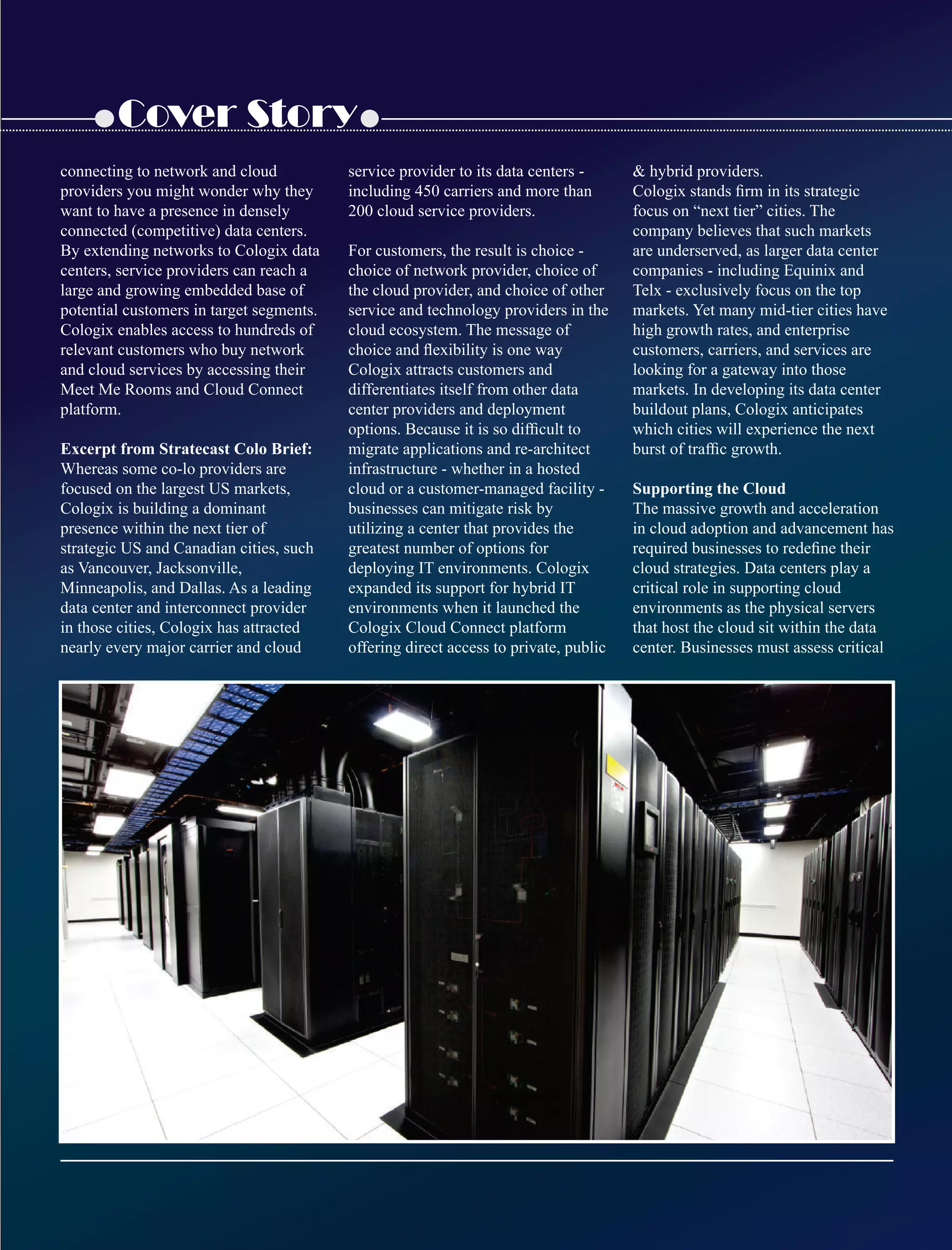 Cover Story
connecting to network and cloud
providers you might wonder why they
want to have a presence in densely
connected (competitive) data centers.
By extending networks to Cologix data
centers, service providers can reach a
large and growing embedded base of
potential customers in target segments.
Cologix enables access to hundreds of
relevant customers who buy network
and cloud services by accessing their
Meet Me Rooms and Cloud Connect
platform.
Excerpt from Stratecast Colo Brief:
Whereas some co-lo providers are
focused on the largest US markets,
Cologix is building a dominant
presence within the next tier of
strategic US and Canadian cities, such
as Vancouver, Jacksonville,
Minneapolis, and Dallas. As a leading
data center and interconnect provider
in those cities, Cologix has attracted
nearly every major carrier and cloud
service provider to its data centers -
including 450 carriers and more than
200 cloud service providers.
For customers, the result is choice -
choice of network provider, choice of
the cloud provider, and choice of other
service and technology providers in the
cloud ecosystem. The message of
choice and ﬂexibility is one way
Cologix attracts customers and
differentiates itself from other data
center providers and deployment
options. Because it is so difﬁcult to
migrate applications and re-architect
infrastructure - whether in a hosted
cloud or a customer-managed facility -
businesses can mitigate risk by
utilizing a center that provides the
greatest number of options for
deploying IT environments. Cologix
expanded its support for hybrid IT
environments when it launched the
Cologix Cloud Connect platform
offering direct access to private, public
 hybrid providers.
Cologix stands ﬁrm in its strategic
focus on “next tier” cities. The
company believes that such markets
are underserved, as larger data center
companies - including Equinix and
Telx - exclusively focus on the top
markets. Yet many mid-tier cities have
high growth rates, and enterprise
customers, carriers, and services are
looking for a gateway into those
markets. In developing its data center
buildout plans, Cologix anticipates
which cities will experience the next
burst of trafﬁc growth.
Supporting the Cloud
The massive growth and acceleration
in cloud adoption and advancement has
required businesses to redeﬁne their
cloud strategies. Data centers play a
critical role in supporting cloud
environments as the physical servers
that host the cloud sit within the data
center. Businesses must assess critical
 