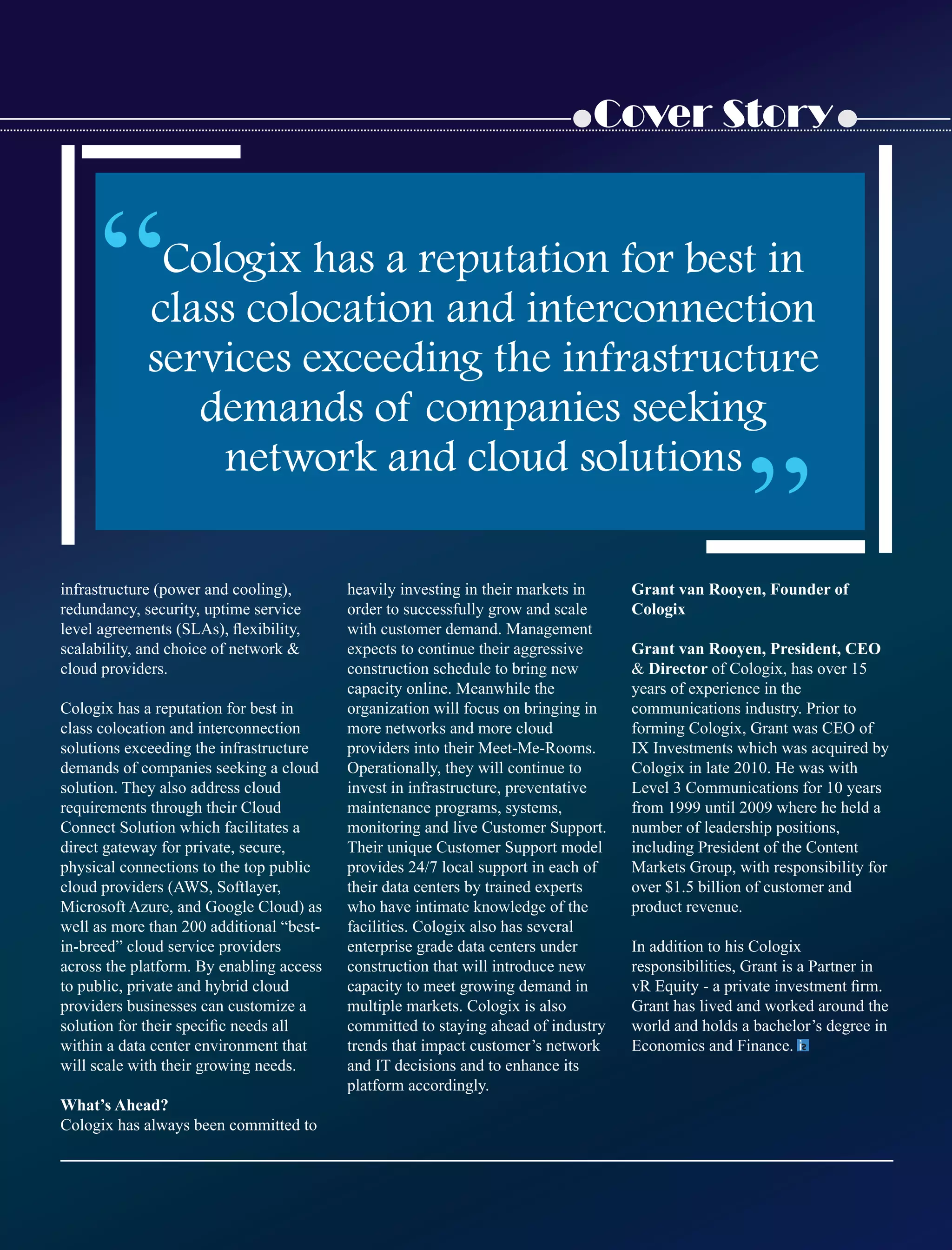 Cover Story
infrastructure (power and cooling),
redundancy, security, uptime service
level agreements (SLAs), ﬂexibility,
scalability, and choice of network 
cloud providers.
Cologix has a reputation for best in
class colocation and interconnection
solutions exceeding the infrastructure
demands of companies seeking a cloud
solution. They also address cloud
requirements through their Cloud
Connect Solution which facilitates a
direct gateway for private, secure,
physical connections to the top public
cloud providers (AWS, Softlayer,
Microsoft Azure, and Google Cloud) as
well as more than 200 additional “best-
in-breed” cloud service providers
across the platform. By enabling access
to public, private and hybrid cloud
providers businesses can customize a
solution for their speciﬁc needs all
within a data center environment that
will scale with their growing needs.
What’s Ahead?
Cologix has always been committed to
heavily investing in their markets in
order to successfully grow and scale
with customer demand. Management
expects to continue their aggressive
construction schedule to bring new
capacity online. Meanwhile the
organization will focus on bringing in
more networks and more cloud
providers into their Meet-Me-Rooms.
Operationally, they will continue to
invest in infrastructure, preventative
maintenance programs, systems,
monitoring and live Customer Support.
Their unique Customer Support model
provides 24/7 local support in each of
their data centers by trained experts
who have intimate knowledge of the
facilities. Cologix also has several
enterprise grade data centers under
construction that will introduce new
capacity to meet growing demand in
multiple markets. Cologix is also
committed to staying ahead of industry
trends that impact customer’s network
and IT decisions and to enhance its
platform accordingly.
Grant van Rooyen, Founder of
Cologix
Grant van Rooyen, President, CEO
 Director of Cologix, has over 15
years of experience in the
communications industry. Prior to
forming Cologix, Grant was CEO of
IX Investments which was acquired by
Cologix in late 2010. He was with
Level 3 Communications for 10 years
from 1999 until 2009 where he held a
number of leadership positions,
including President of the Content
Markets Group, with responsibility for
over $1.5 billion of customer and
product revenue.
In addition to his Cologix
responsibilities, Grant is a Partner in
vR Equity - a private investment ﬁrm.
Grant has lived and worked around the
world and holds a bachelor’s degree in
Economics and Finance.
“Cologix has a reputation for best in
class colocation and interconnection
services exceeding the infrastructure
demands of companies seeking
network and cloud solutions
“
 