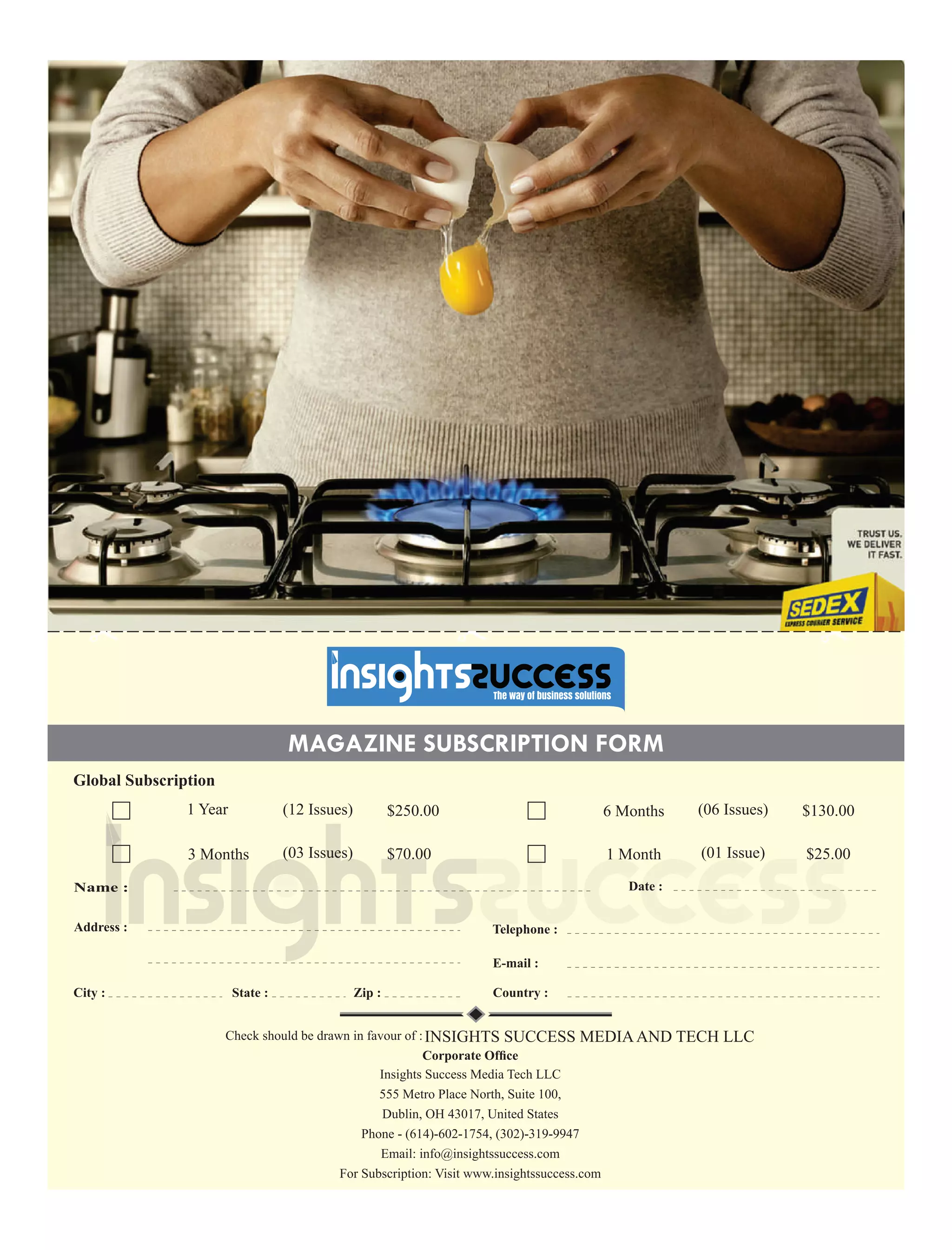 MAGAZINE SUBSCRIPTION FORM
Name :
Address :
Country :City : State : Zip :
Global Subscription
1 Year $250.00(12 Issues) 6 Months (06 Issues) $130.00
3 Months (03 Issues) $70.00 1 Month (01 Issue) $25.00
Date :
Check should be drawn in favour of :INSIGHTS SUCCESS MEDIAAND TECH LLC
Corporate Ofﬁce
Insights Success Media Tech LLC
555 Metro Place North, Suite 100,
Dublin, OH 43017, United States
Phone - (614)-602-1754, (302)-319-9947
Email: info@insightssuccess.com
For Subscription: Visit www.insightssuccess.com
 
