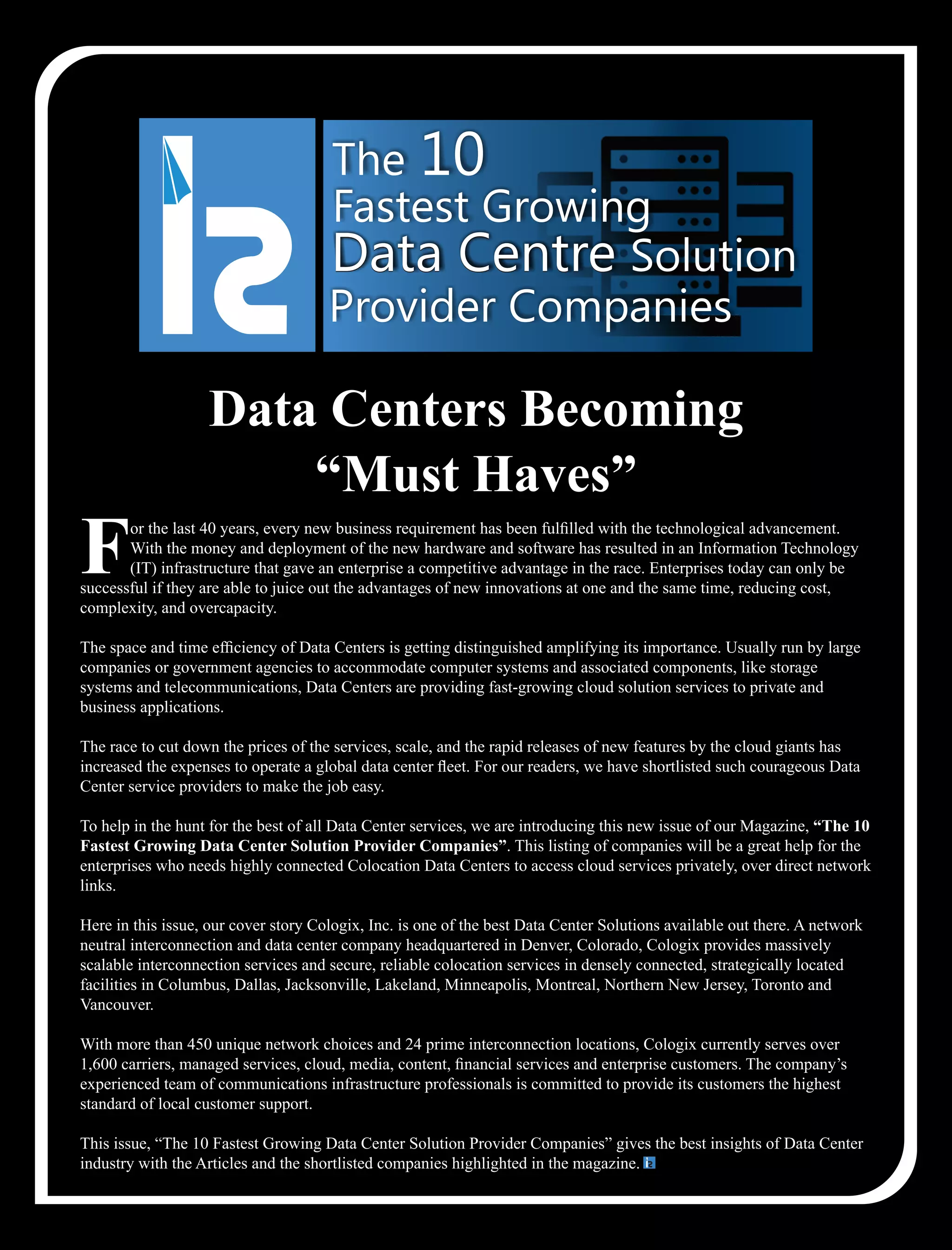 or the last 40 years, every new business requirement has been fulﬁlled with the technological advancement.
FWith the money and deployment of the new hardware and software has resulted in an Information Technology
(IT) infrastructure that gave an enterprise a competitive advantage in the race. Enterprises today can only be
successful if they are able to juice out the advantages of new innovations at one and the same time, reducing cost,
complexity, and overcapacity.
The space and time efﬁciency of Data Centers is getting distinguished amplifying its importance. Usually run by large
companies or government agencies to accommodate computer systems and associated components, like storage
systems and telecommunications, Data Centers are providing fast-growing cloud solution services to private and
business applications.
The race to cut down the prices of the services, scale, and the rapid releases of new features by the cloud giants has
increased the expenses to operate a global data center ﬂeet. For our readers, we have shortlisted such courageous Data
Center service providers to make the job easy.
To help in the hunt for the best of all Data Center services, we are introducing this new issue of our Magazine, “The 10
Fastest Growing Data Center Solution Provider Companies”. This listing of companies will be a great help for the
enterprises who needs highly connected Colocation Data Centers to access cloud services privately, over direct network
links.
Here in this issue, our cover story Cologix, Inc. is one of the best Data Center Solutions available out there. A network
neutral interconnection and data center company headquartered in Denver, Colorado, Cologix provides massively
scalable interconnection services and secure, reliable colocation services in densely connected, strategically located
facilities in Columbus, Dallas, Jacksonville, Lakeland, Minneapolis, Montreal, Northern New Jersey, Toronto and
Vancouver.
With more than 450 unique network choices and 24 prime interconnection locations, Cologix currently serves over
1,600 carriers, managed services, cloud, media, content, ﬁnancial services and enterprise customers. The company’s
experienced team of communications infrastructure professionals is committed to provide its customers the highest
standard of local customer support.
This issue, “The 10 Fastest Growing Data Center Solution Provider Companies” gives the best insights of Data Center
industry with the Articles and the shortlisted companies highlighted in the magazine.
The 10
Fastest Growing
Data CentreData Centre Solution
Provider Companies
Data Centers Becoming
“Must Haves”
 