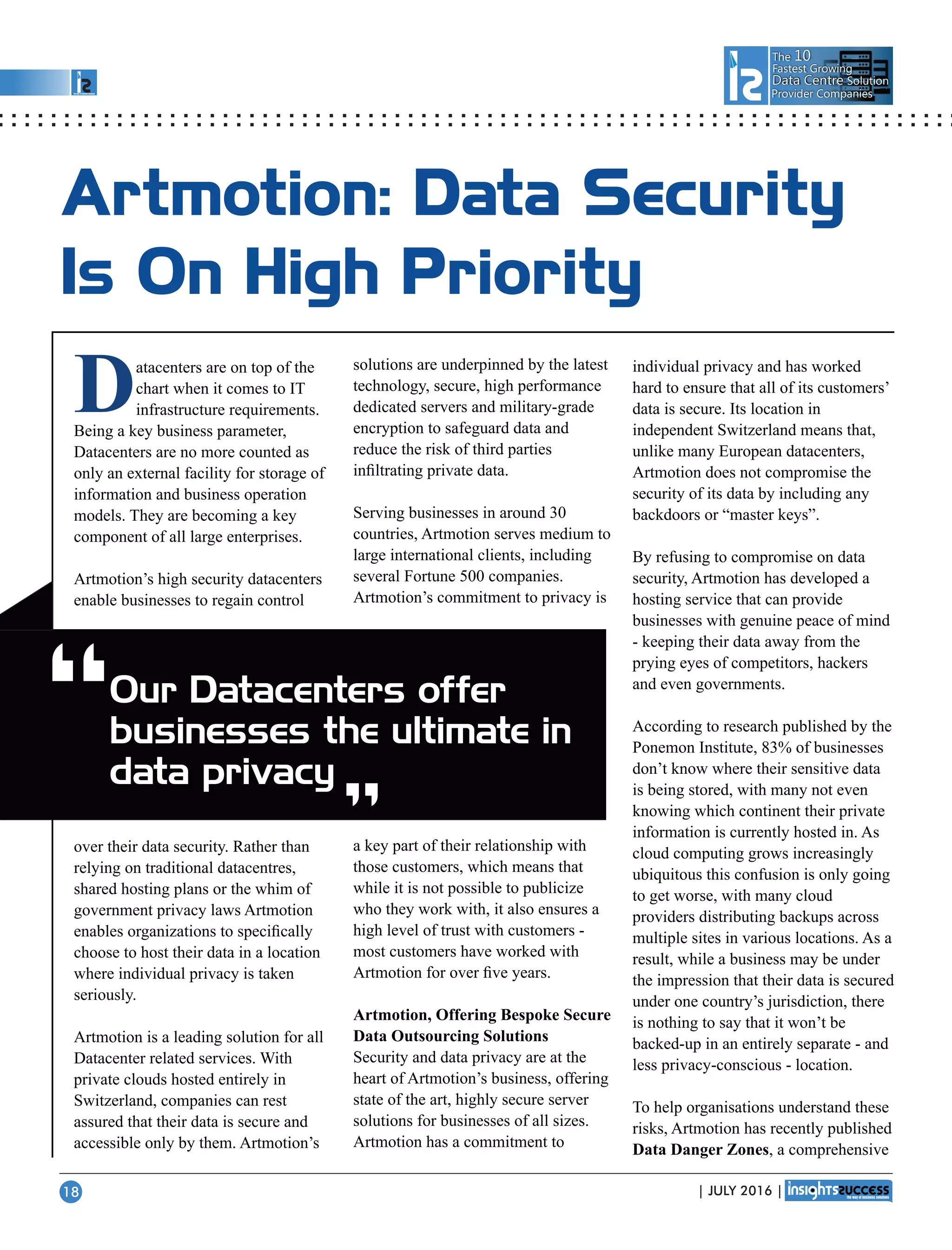 The 10
Fastest Growing
Data CentreData Centre Solution
Provider Companies
Artmotion: Data Security
Is On High Priority
Datacenters are on top of the
chart when it comes to IT
infrastructure requirements.
Being a key business parameter,
Datacenters are no more counted as
only an external facility for storage of
information and business operation
models. They are becoming a key
component of all large enterprises.
Artmotion’s high security datacenters
enable businesses to regain control
over their data security. Rather than
relying on traditional datacentres,
shared hosting plans or the whim of
government privacy laws Artmotion
enables organizations to speciﬁcally
choose to host their data in a location
where individual privacy is taken
seriously.
Artmotion is a leading solution for all
Datacenter related services. With
private clouds hosted entirely in
Switzerland, companies can rest
assured that their data is secure and
accessible only by them. Artmotion’s
solutions are underpinned by the latest
technology, secure, high performance
dedicated servers and military-grade
encryption to safeguard data and
reduce the risk of third parties
inﬁltrating private data.
Serving businesses in around 30
countries, Artmotion serves medium to
large international clients, including
several Fortune 500 companies.
Artmotion’s commitment to privacy is
a key part of their relationship with
those customers, which means that
while it is not possible to publicize
who they work with, it also ensures a
high level of trust with customers -
most customers have worked with
Artmotion for over ﬁve years.
Artmotion, Offering Bespoke Secure
Data Outsourcing Solutions
Security and data privacy are at the
heart of Artmotion’s business, offering
state of the art, highly secure server
solutions for businesses of all sizes.
Artmotion has a commitment to
individual privacy and has worked
hard to ensure that all of its customers’
data is secure. Its location in
independent Switzerland means that,
unlike many European datacenters,
Artmotion does not compromise the
security of its data by including any
backdoors or “master keys”.
By refusing to compromise on data
security, Artmotion has developed a
hosting service that can provide
businesses with genuine peace of mind
- keeping their data away from the
prying eyes of competitors, hackers
and even governments.
According to research published by the
Ponemon Institute, 83% of businesses
don’t know where their sensitive data
is being stored, with many not even
knowing which continent their private
information is currently hosted in. As
cloud computing grows increasingly
ubiquitous this confusion is only going
to get worse, with many cloud
providers distributing backups across
multiple sites in various locations. As a
result, while a business may be under
the impression that their data is secured
under one country’s jurisdiction, there
is nothing to say that it won’t be
backed-up in an entirely separate - and
less privacy-conscious - location.
To help organisations understand these
risks, Artmotion has recently published
Data Danger Zones, a comprehensive
Our Datacenters offer
businesses the ultimate in
data privacy“ “
| JULY 2016 |18
 