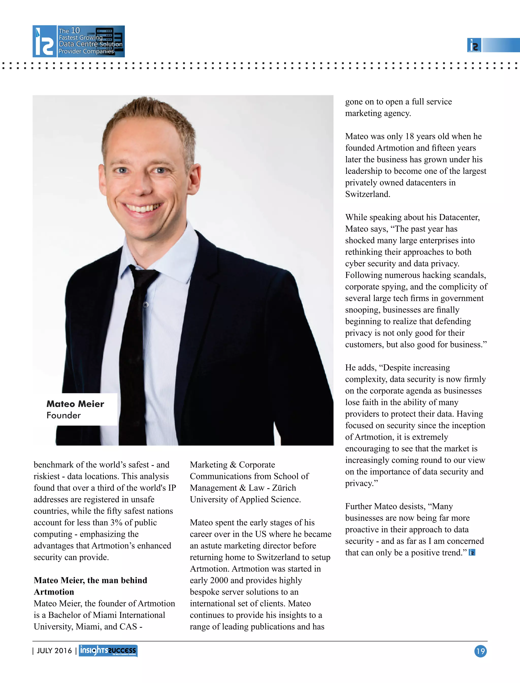 The 10
Fastest Growing
Data CentreData Centre Solution
Provider Companies
benchmark of the world’s safest - and
riskiest - data locations. This analysis
found that over a third of the world's IP
addresses are registered in unsafe
countries, while the ﬁfty safest nations
account for less than 3% of public
computing - emphasizing the
advantages that Artmotion’s enhanced
security can provide.
Mateo Meier, the man behind
Artmotion
Mateo Meier, the founder of Artmotion
is a Bachelor of Miami International
University, Miami, and CAS -
Marketing  Corporate
Communications from School of
Management  Law - Zürich
University of Applied Science.
Mateo spent the early stages of his
career over in the US where he became
an astute marketing director before
returning home to Switzerland to setup
Artmotion. Artmotion was started in
early 2000 and provides highly
bespoke server solutions to an
international set of clients. Mateo
continues to provide his insights to a
range of leading publications and has
gone on to open a full service
marketing agency.
Mateo was only 18 years old when he
founded Artmotion and ﬁfteen years
later the business has grown under his
leadership to become one of the largest
privately owned datacenters in
Switzerland.
While speaking about his Datacenter,
Mateo says, “The past year has
shocked many large enterprises into
rethinking their approaches to both
cyber security and data privacy.
Following numerous hacking scandals,
corporate spying, and the complicity of
several large tech ﬁrms in government
snooping, businesses are ﬁnally
beginning to realize that defending
privacy is not only good for their
customers, but also good for business.”
He adds, “Despite increasing
complexity, data security is now ﬁrmly
on the corporate agenda as businesses
lose faith in the ability of many
providers to protect their data. Having
focused on security since the inception
of Artmotion, it is extremely
encouraging to see that the market is
increasingly coming round to our view
on the importance of data security and
privacy.”
Further Mateo desists, “Many
businesses are now being far more
proactive in their approach to data
security - and as far as I am concerned
that can only be a positive trend.”
Mateo Meier
Founder
| JULY 2016 | 19
 