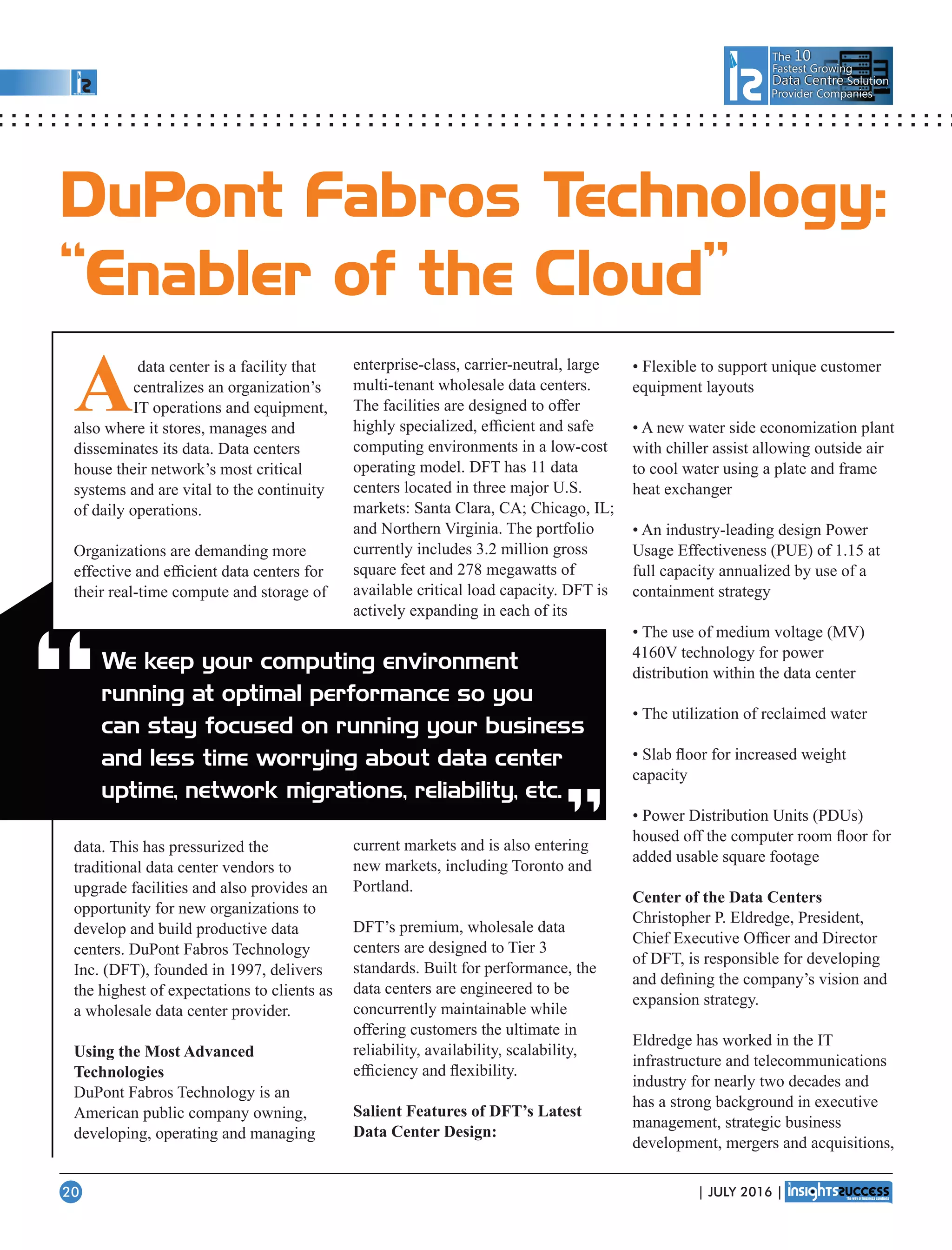 The 10
Fastest Growing
Data CentreData Centre Solution
Provider Companies
enterprise-class, carrier-neutral, large
multi-tenant wholesale data centers.
The facilities are designed to offer
highly specialized, efﬁcient and safe
computing environments in a low-cost
operating model. DFT has 11 data
centers located in three major U.S.
markets: Santa Clara, CA; Chicago, IL;
and Northern Virginia. The portfolio
currently includes 3.2 million gross
square feet and 278 megawatts of
available critical load capacity. DFT is
actively expanding in each of its
current markets and is also entering
new markets, including Toronto and
Portland.
DFT’s premium, wholesale data
centers are designed to Tier 3
standards. Built for performance, the
data centers are engineered to be
concurrently maintainable while
offering customers the ultimate in
reliability, availability, scalability,
efﬁciency and ﬂexibility.
Salient Features of DFT’s Latest
Data Center Design:
• Flexible to support unique customer
equipment layouts
• A new water side economization plant
with chiller assist allowing outside air
to cool water using a plate and frame
heat exchanger
• An industry-leading design Power
Usage Effectiveness (PUE) of 1.15 at
full capacity annualized by use of a
containment strategy
• The use of medium voltage (MV)
4160V technology for power
distribution within the data center
• The utilization of reclaimed water
• Slab ﬂoor for increased weight
capacity
• Power Distribution Units (PDUs)
housed off the computer room ﬂoor for
added usable square footage
Center of the Data Centers
Christopher P. Eldredge, President,
Chief Executive Ofﬁcer and Director
of DFT, is responsible for developing
and deﬁning the company’s vision and
expansion strategy.
Eldredge has worked in the IT
infrastructure and telecommunications
industry for nearly two decades and
has a strong background in executive
management, strategic business
development, mergers and acquisitions,
“ “
DuPont Fabros Technology:
“Enabler of the Cloud”
We keep your computing environment
running at optimal performance so you
can stay focused on running your business
and less time worrying about data center
uptime, network migrations, reliability, etc.
Adata center is a facility that
centralizes an organization’s
IT operations and equipment,
also where it stores, manages and
disseminates its data. Data centers
house their network’s most critical
systems and are vital to the continuity
of daily operations.
Organizations are demanding more
effective and efﬁcient data centers for
their real-time compute and storage of
data. This has pressurized the
traditional data center vendors to
upgrade facilities and also provides an
opportunity for new organizations to
develop and build productive data
centers. DuPont Fabros Technology
Inc. (DFT), founded in 1997, delivers
the highest of expectations to clients as
a wholesale data center provider.
Using the Most Advanced
Technologies
DuPont Fabros Technology is an
American public company owning,
developing, operating and managing
| JULY 2016 |20
 
