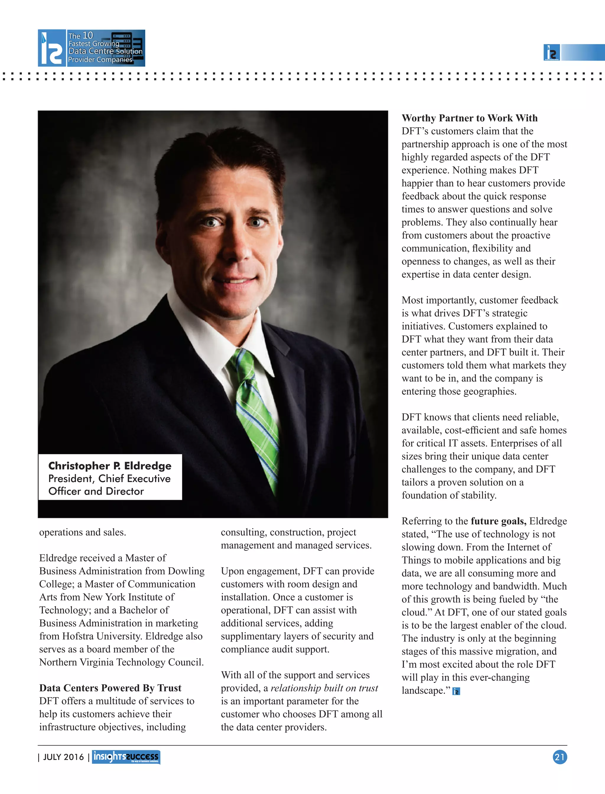 The 10
Fastest Growing
Data CentreData Centre Solution
Provider Companies
operations and sales.
Eldredge received a Master of
Business Administration from Dowling
College; a Master of Communication
Arts from New York Institute of
Technology; and a Bachelor of
Business Administration in marketing
from Hofstra University. Eldredge also
serves as a board member of the
Northern Virginia Technology Council.
Data Centers Powered By Trust
DFT offers a multitude of services to
help its customers achieve their
infrastructure objectives, including
consulting, construction, project
management and managed services.
Upon engagement, DFT can provide
customers with room design and
installation. Once a customer is
operational, DFT can assist with
additional services, adding
supplimentary layers of security and
compliance audit support.
With all of the support and services
provided, a relationship built on trust
is an important parameter for the
customer who chooses DFT among all
the data center providers.
Worthy Partner to Work With
DFT’s customers claim that the
partnership approach is one of the most
highly regarded aspects of the DFT
experience. Nothing makes DFT
happier than to hear customers provide
feedback about the quick response
times to answer questions and solve
problems. They also continually hear
from customers about the proactive
communication, ﬂexibility and
openness to changes, as well as their
expertise in data center design.
Most importantly, customer feedback
is what drives DFT’s strategic
initiatives. Customers explained to
DFT what they want from their data
center partners, and DFT built it. Their
customers told them what markets they
want to be in, and the company is
entering those geographies.
DFT knows that clients need reliable,
available, cost-efﬁcient and safe homes
for critical IT assets. Enterprises of all
sizes bring their unique data center
challenges to the company, and DFT
tailors a proven solution on a
foundation of stability.
Referring to the future goals, Eldredge
stated, “The use of technology is not
slowing down. From the Internet of
Things to mobile applications and big
data, we are all consuming more and
more technology and bandwidth. Much
of this growth is being fueled by “the
cloud.” At DFT, one of our stated goals
is to be the largest enabler of the cloud.
The industry is only at the beginning
stages of this massive migration, and
I’m most excited about the role DFT
will play in this ever-changing
landscape.”
Christopher P. Eldredge
President, Chief Executive
Ofcer and Director
| JULY 2016 | 21
 
