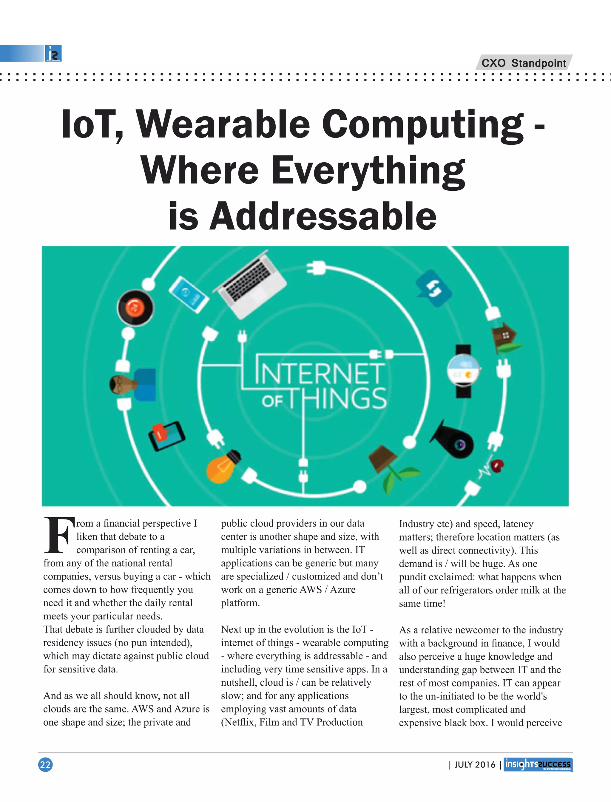 CXO Standpoint
From a ﬁnancial perspective I
liken that debate to a
comparison of renting a car,
from any of the national rental
companies, versus buying a car - which
comes down to how frequently you
need it and whether the daily rental
meets your particular needs.
That debate is further clouded by data
residency issues (no pun intended),
which may dictate against public cloud
for sensitive data.
And as we all should know, not all
clouds are the same. AWS and Azure is
one shape and size; the private and
public cloud providers in our data
center is another shape and size, with
multiple variations in between. IT
applications can be generic but many
are specialized / customized and don’t
work on a generic AWS / Azure
platform.
Next up in the evolution is the IoT -
internet of things - wearable computing
- where everything is addressable - and
including very time sensitive apps. In a
nutshell, cloud is / can be relatively
slow; and for any applications
employing vast amounts of data
(Netﬂix, Film and TV Production
IoT, Wearable Computing -
Where Everything
is Addressable
Industry etc) and speed, latency
matters; therefore location matters (as
well as direct connectivity). This
demand is / will be huge. As one
pundit exclaimed: what happens when
all of our refrigerators order milk at the
same time!
As a relative newcomer to the industry
with a background in ﬁnance, I would
also perceive a huge knowledge and
understanding gap between IT and the
rest of most companies. IT can appear
to the un-initiated to be the world's
largest, most complicated and
expensive black box. I would perceive
| JULY 2016 |22
 
