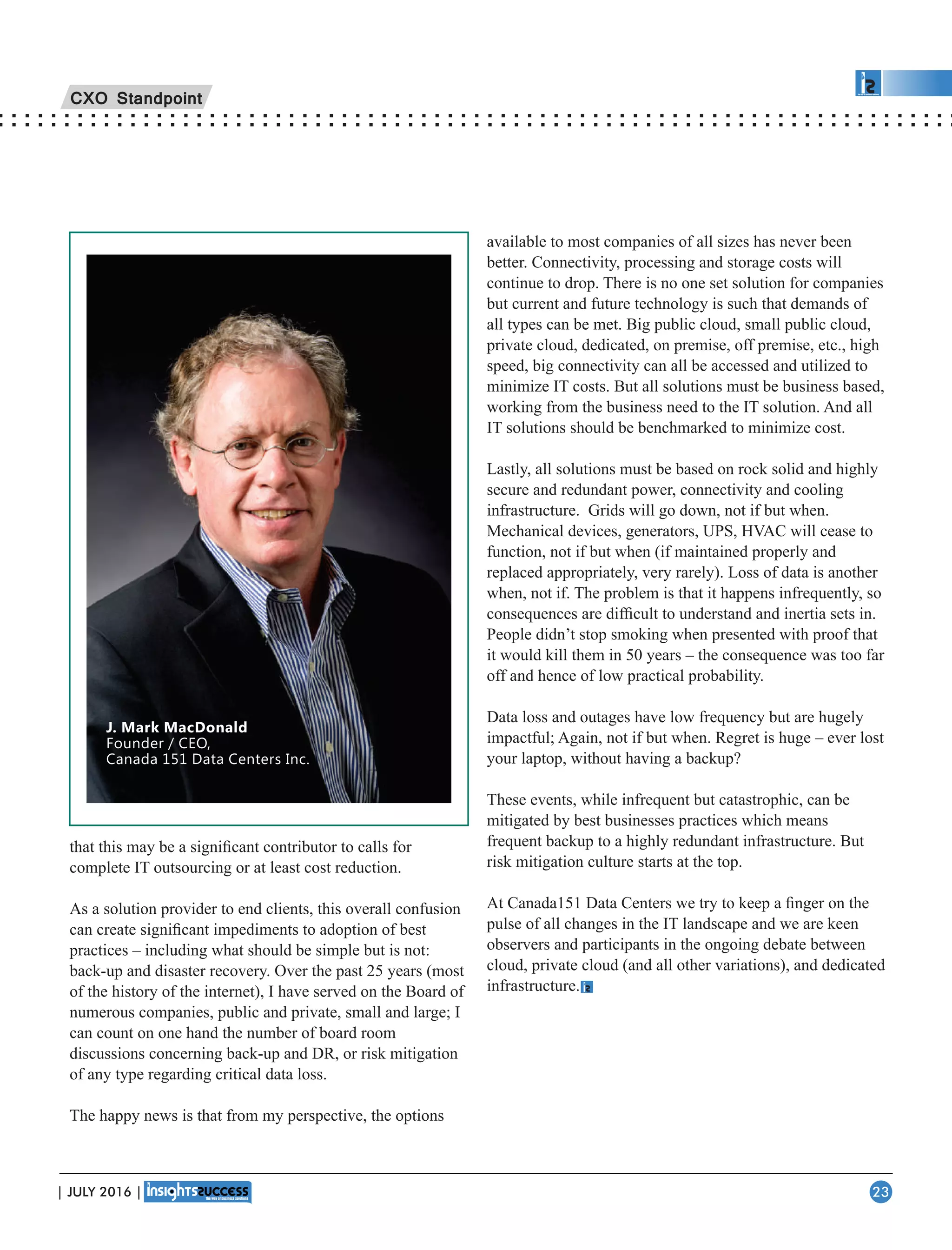 that this may be a signiﬁcant contributor to calls for
complete IT outsourcing or at least cost reduction.
As a solution provider to end clients, this overall confusion
can create signiﬁcant impediments to adoption of best
practices – including what should be simple but is not:
back-up and disaster recovery. Over the past 25 years (most
of the history of the internet), I have served on the Board of
numerous companies, public and private, small and large; I
can count on one hand the number of board room
discussions concerning back-up and DR, or risk mitigation
of any type regarding critical data loss.
The happy news is that from my perspective, the options
available to most companies of all sizes has never been
better. Connectivity, processing and storage costs will
continue to drop. There is no one set solution for companies
but current and future technology is such that demands of
all types can be met. Big public cloud, small public cloud,
private cloud, dedicated, on premise, off premise, etc., high
speed, big connectivity can all be accessed and utilized to
minimize IT costs. But all solutions must be business based,
working from the business need to the IT solution. And all
IT solutions should be benchmarked to minimize cost.
Lastly, all solutions must be based on rock solid and highly
secure and redundant power, connectivity and cooling
infrastructure. Grids will go down, not if but when.
Mechanical devices, generators, UPS, HVAC will cease to
function, not if but when (if maintained properly and
replaced appropriately, very rarely). Loss of data is another
when, not if. The problem is that it happens infrequently, so
consequences are difﬁcult to understand and inertia sets in.
People didn’t stop smoking when presented with proof that
it would kill them in 50 years – the consequence was too far
off and hence of low practical probability.
Data loss and outages have low frequency but are hugely
impactful; Again, not if but when. Regret is huge – ever lost
your laptop, without having a backup?
These events, while infrequent but catastrophic, can be
mitigated by best businesses practices which means
frequent backup to a highly redundant infrastructure. But
risk mitigation culture starts at the top.
At Canada151 Data Centers we try to keep a ﬁnger on the
pulse of all changes in the IT landscape and we are keen
observers and participants in the ongoing debate between
cloud, private cloud (and all other variations), and dedicated
infrastructure.
J. Mark MacDonald
Founder / CEO,
Canada 151 Data Centers Inc.
CXO Standpoint
| JULY 2016 | 23
 