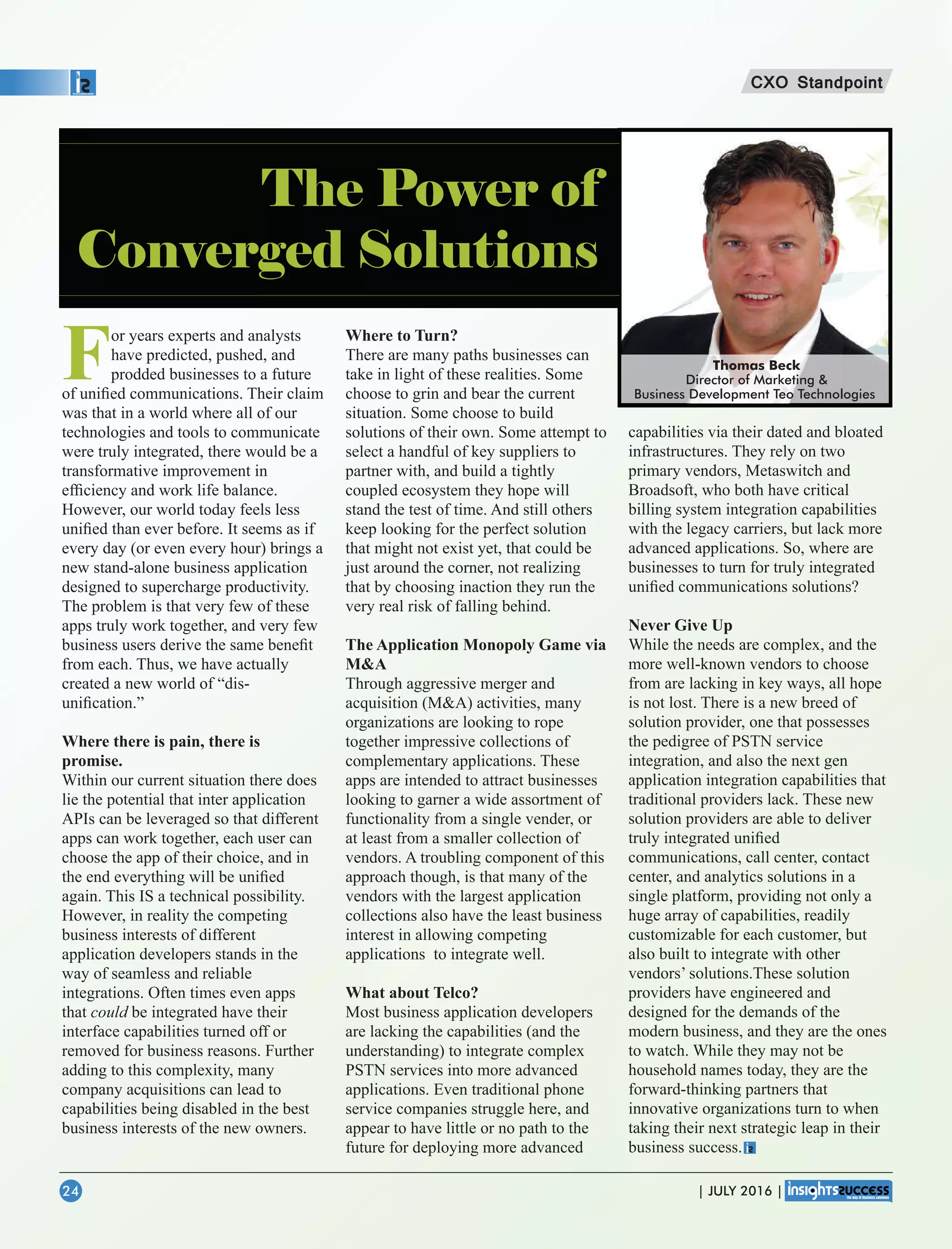 For years experts and analysts
have predicted, pushed, and
prodded businesses to a future
of uniﬁed communications. Their claim
was that in a world where all of our
technologies and tools to communicate
were truly integrated, there would be a
transformative improvement in
efﬁciency and work life balance.
However, our world today feels less
uniﬁed than ever before. It seems as if
every day (or even every hour) brings a
new stand-alone business application
designed to supercharge productivity.
The problem is that very few of these
apps truly work together, and very few
business users derive the same beneﬁt
from each. Thus, we have actually
created a new world of “dis-
uniﬁcation.”
Where there is pain, there is
promise.
Within our current situation there does
lie the potential that inter application
APIs can be leveraged so that different
apps can work together, each user can
choose the app of their choice, and in
the end everything will be uniﬁed
again. This IS a technical possibility.
However, in reality the competing
business interests of different
application developers stands in the
way of seamless and reliable
integrations. Often times even apps
that could be integrated have their
interface capabilities turned off or
removed for business reasons. Further
adding to this complexity, many
company acquisitions can lead to
capabilities being disabled in the best
business interests of the new owners.
Where to Turn?
There are many paths businesses can
take in light of these realities. Some
choose to grin and bear the current
situation. Some choose to build
solutions of their own. Some attempt to
select a handful of key suppliers to
partner with, and build a tightly
coupled ecosystem they hope will
stand the test of time. And still others
keep looking for the perfect solution
that might not exist yet, that could be
just around the corner, not realizing
that by choosing inaction they run the
very real risk of falling behind.
The Application Monopoly Game via
MA
Through aggressive merger and
acquisition (MA) activities, many
organizations are looking to rope
together impressive collections of
complementary applications. These
apps are intended to attract businesses
looking to garner a wide assortment of
functionality from a single vender, or
at least from a smaller collection of
vendors. A troubling component of this
approach though, is that many of the
vendors with the largest application
collections also have the least business
interest in allowing competing
applications to integrate well.
What about Telco?
Most business application developers
are lacking the capabilities (and the
understanding) to integrate complex
PSTN services into more advanced
applications. Even traditional phone
service companies struggle here, and
appear to have little or no path to the
future for deploying more advanced
capabilities via their dated and bloated
infrastructures. They rely on two
primary vendors, Metaswitch and
Broadsoft, who both have critical
billing system integration capabilities
with the legacy carriers, but lack more
advanced applications. So, where are
businesses to turn for truly integrated
uniﬁed communications solutions?
Never Give Up
While the needs are complex, and the
more well-known vendors to choose
from are lacking in key ways, all hope
is not lost. There is a new breed of
solution provider, one that possesses
the pedigree of PSTN service
integration, and also the next gen
application integration capabilities that
traditional providers lack. These new
solution providers are able to deliver
truly integrated uniﬁed
communications, call center, contact
center, and analytics solutions in a
single platform, providing not only a
huge array of capabilities, readily
customizable for each customer, but
also built to integrate with other
vendors’ solutions.These solution
providers have engineered and
designed for the demands of the
modern business, and they are the ones
to watch. While they may not be
household names today, they are the
forward-thinking partners that
innovative organizations turn to when
taking their next strategic leap in their
business success.
Thomas Beck
Director of Marketing 
Business Development Teo Technologies
CXO Standpoint
| JULY 2016 |24
The Power of
Converged Solutions
 