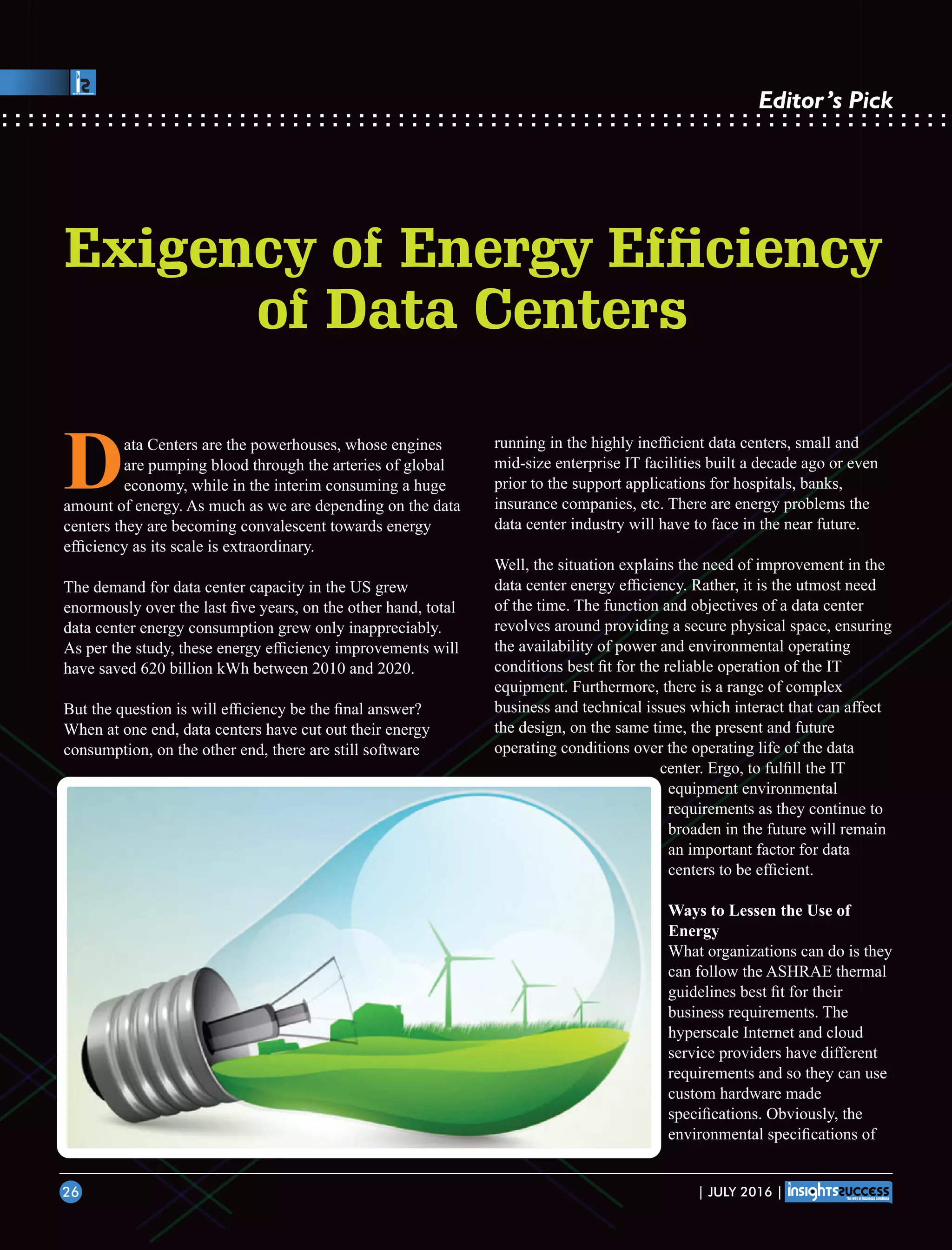 Data Centers are the powerhouses, whose engines
are pumping blood through the arteries of global
economy, while in the interim consuming a huge
amount of energy. As much as we are depending on the data
centers they are becoming convalescent towards energy
efﬁciency as its scale is extraordinary.
The demand for data center capacity in the US grew
enormously over the last ﬁve years, on the other hand, total
data center energy consumption grew only inappreciably.
As per the study, these energy efﬁciency improvements will
have saved 620 billion kWh between 2010 and 2020.
But the question is will efﬁciency be the ﬁnal answer?
When at one end, data centers have cut out their energy
consumption, on the other end, there are still software
running in the highly inefﬁcient data centers, small and
mid-size enterprise IT facilities built a decade ago or even
prior to the support applications for hospitals, banks,
insurance companies, etc. There are energy problems the
data center industry will have to face in the near future.
Well, the situation explains the need of improvement in the
data center energy efﬁciency. Rather, it is the utmost need
of the time. The function and objectives of a data center
revolves around providing a secure physical space, ensuring
the availability of power and environmental operating
conditions best ﬁt for the reliable operation of the IT
equipment. Furthermore, there is a range of complex
business and technical issues which interact that can affect
the design, on the same time, the present and future
operating conditions over the operating life of the data
center. Ergo, to fulﬁll the IT
equipment environmental
requirements as they continue to
broaden in the future will remain
an important factor for data
centers to be efﬁcient.
Ways to Lessen the Use of
Energy
What organizations can do is they
can follow the ASHRAE thermal
guidelines best ﬁt for their
business requirements. The
hyperscale Internet and cloud
service providers have different
requirements and so they can use
custom hardware made
speciﬁcations. Obviously, the
environmental speciﬁcations of
Exigency of Energy Efciency
of Data Centers
| JULY 2016 |26
Editor’s Pick
 