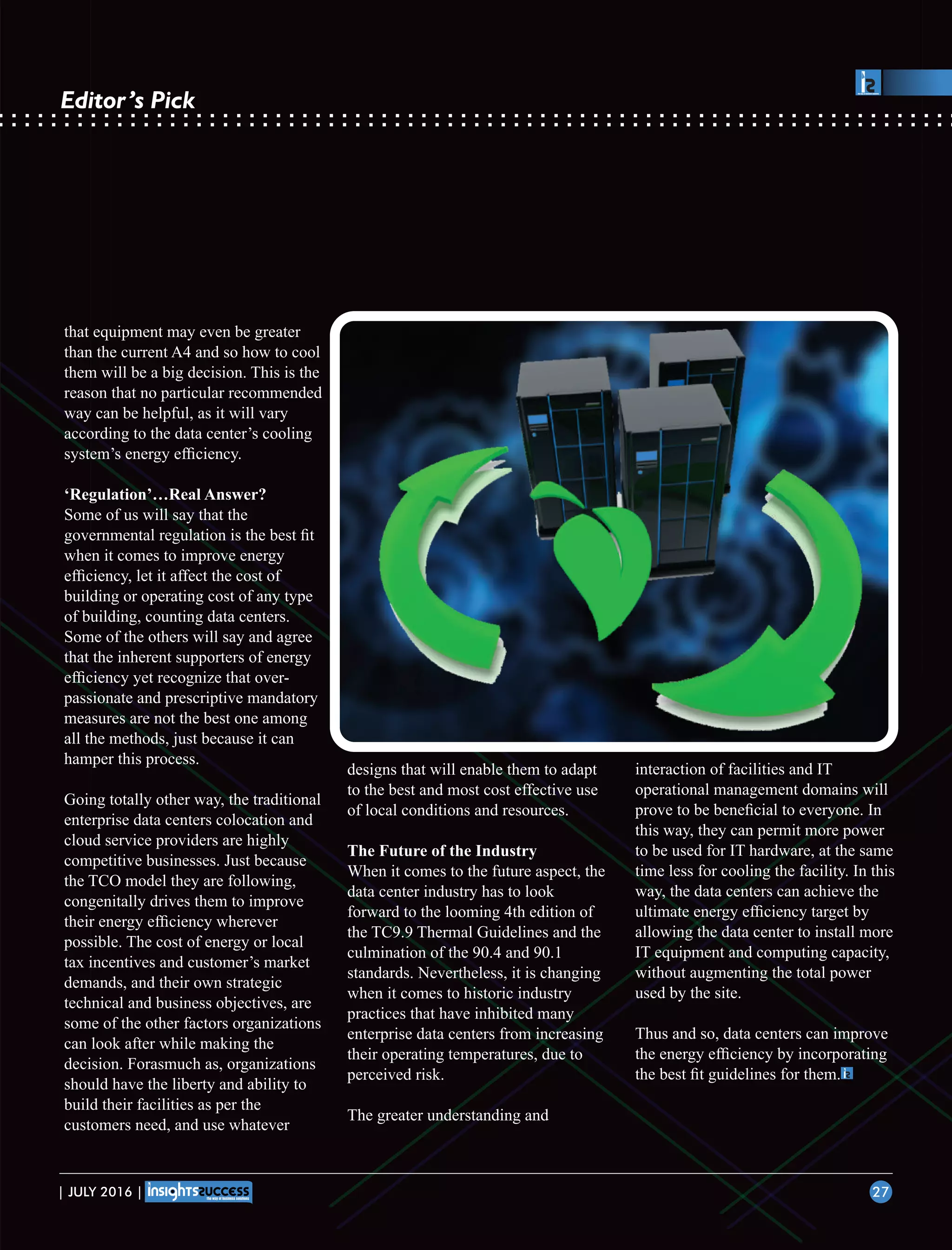 that equipment may even be greater
than the current A4 and so how to cool
them will be a big decision. This is the
reason that no particular recommended
way can be helpful, as it will vary
according to the data center’s cooling
system’s energy efﬁciency.
‘Regulation’…Real Answer?
Some of us will say that the
governmental regulation is the best ﬁt
when it comes to improve energy
efﬁciency, let it affect the cost of
building or operating cost of any type
of building, counting data centers.
Some of the others will say and agree
that the inherent supporters of energy
efﬁciency yet recognize that over-
passionate and prescriptive mandatory
measures are not the best one among
all the methods, just because it can
hamper this process.
Going totally other way, the traditional
enterprise data centers colocation and
cloud service providers are highly
competitive businesses. Just because
the TCO model they are following,
congenitally drives them to improve
their energy efﬁciency wherever
possible. The cost of energy or local
tax incentives and customer’s market
demands, and their own strategic
technical and business objectives, are
some of the other factors organizations
can look after while making the
decision. Forasmuch as, organizations
should have the liberty and ability to
build their facilities as per the
customers need, and use whatever
designs that will enable them to adapt
to the best and most cost effective use
of local conditions and resources.
The Future of the Industry
When it comes to the future aspect, the
data center industry has to look
forward to the looming 4th edition of
the TC9.9 Thermal Guidelines and the
culmination of the 90.4 and 90.1
standards. Nevertheless, it is changing
when it comes to historic industry
practices that have inhibited many
enterprise data centers from increasing
their operating temperatures, due to
perceived risk.
The greater understanding and
interaction of facilities and IT
operational management domains will
prove to be beneﬁcial to everyone. In
this way, they can permit more power
to be used for IT hardware, at the same
time less for cooling the facility. In this
way, the data centers can achieve the
ultimate energy efﬁciency target by
allowing the data center to install more
IT equipment and computing capacity,
without augmenting the total power
used by the site.
Thus and so, data centers can improve
the energy efﬁciency by incorporating
the best ﬁt guidelines for them.
| JULY 2016 | 27
Editor’s Pick
 