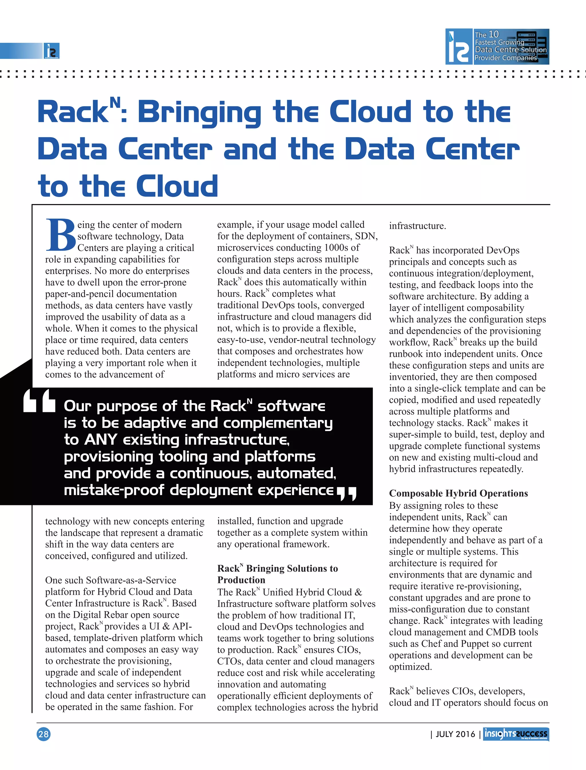The 10
Fastest Growing
Data CentreData Centre Solution
Provider Companies
N
Rack : Bringing the Cloud to the
Data Center and the Data Center
to the Cloud
Being the center of modern
software technology, Data
Centers are playing a critical
role in expanding capabilities for
enterprises. No more do enterprises
have to dwell upon the error-prone
paper-and-pencil documentation
methods, as data centers have vastly
improved the usability of data as a
whole. When it comes to the physical
place or time required, data centers
have reduced both. Data centers are
playing a very important role when it
comes to the advancement of
technology with new concepts entering
the landscape that represent a dramatic
shift in the way data centers are
conceived, conﬁgured and utilized.
One such Software-as-a-Service
platform for Hybrid Cloud and Data
N
Center Infrastructure is Rack . Based
on the Digital Rebar open source
N
project, Rack provides a UI  API-
based, template-driven platform which
automates and composes an easy way
to orchestrate the provisioning,
upgrade and scale of independent
technologies and services so hybrid
cloud and data center infrastructure can
be operated in the same fashion. For
example, if your usage model called
for the deployment of containers, SDN,
microservices conducting 1000s of
conﬁguration steps across multiple
clouds and data centers in the process,
N
Rack does this automatically within
N
hours. Rack completes what
traditional DevOps tools, converged
infrastructure and cloud managers did
not, which is to provide a ﬂexible,
easy-to-use, vendor-neutral technology
that composes and orchestrates how
independent technologies, multiple
platforms and micro services are
installed, function and upgrade
together as a complete system within
any operational framework.
N
Rack Bringing Solutions to
Production
N
The Rack Uniﬁed Hybrid Cloud 
Infrastructure software platform solves
the problem of how traditional IT,
cloud and DevOps technologies and
teams work together to bring solutions
N
to production. Rack ensures CIOs,
CTOs, data center and cloud managers
reduce cost and risk while accelerating
innovation and automating
operationally efﬁcient deployments of
complex technologies across the hybrid
infrastructure.
N
Rack has incorporated DevOps
principals and concepts such as
continuous integration/deployment,
testing, and feedback loops into the
software architecture. By adding a
layer of intelligent composability
which analyzes the conﬁguration steps
and dependencies of the provisioning
N
workﬂow, Rack breaks up the build
runbook into independent units. Once
these conﬁguration steps and units are
inventoried, they are then composed
into a single-click template and can be
copied, modiﬁed and used repeatedly
across multiple platforms and
N
technology stacks. Rack makes it
super-simple to build, test, deploy and
upgrade complete functional systems
on new and existing multi-cloud and
hybrid infrastructures repeatedly.
Composable Hybrid Operations
By assigning roles to these
N
independent units, Rack can
determine how they operate
independently and behave as part of a
single or multiple systems. This
architecture is required for
environments that are dynamic and
require iterative re-provisioning,
constant upgrades and are prone to
miss-conﬁguration due to constant
N
change. Rack integrates with leading
cloud management and CMDB tools
such as Chef and Puppet so current
operations and development can be
optimized.
N
Rack believes CIOs, developers,
cloud and IT operators should focus on
N
Our purpose of the Rack software
is to be adaptive and complementary
to ANY existing infrastructure,
provisioning tooling and platforms
and provide a continuous, automated,
mistake-proof deployment experience
“ “
| JULY 2016 |28
 