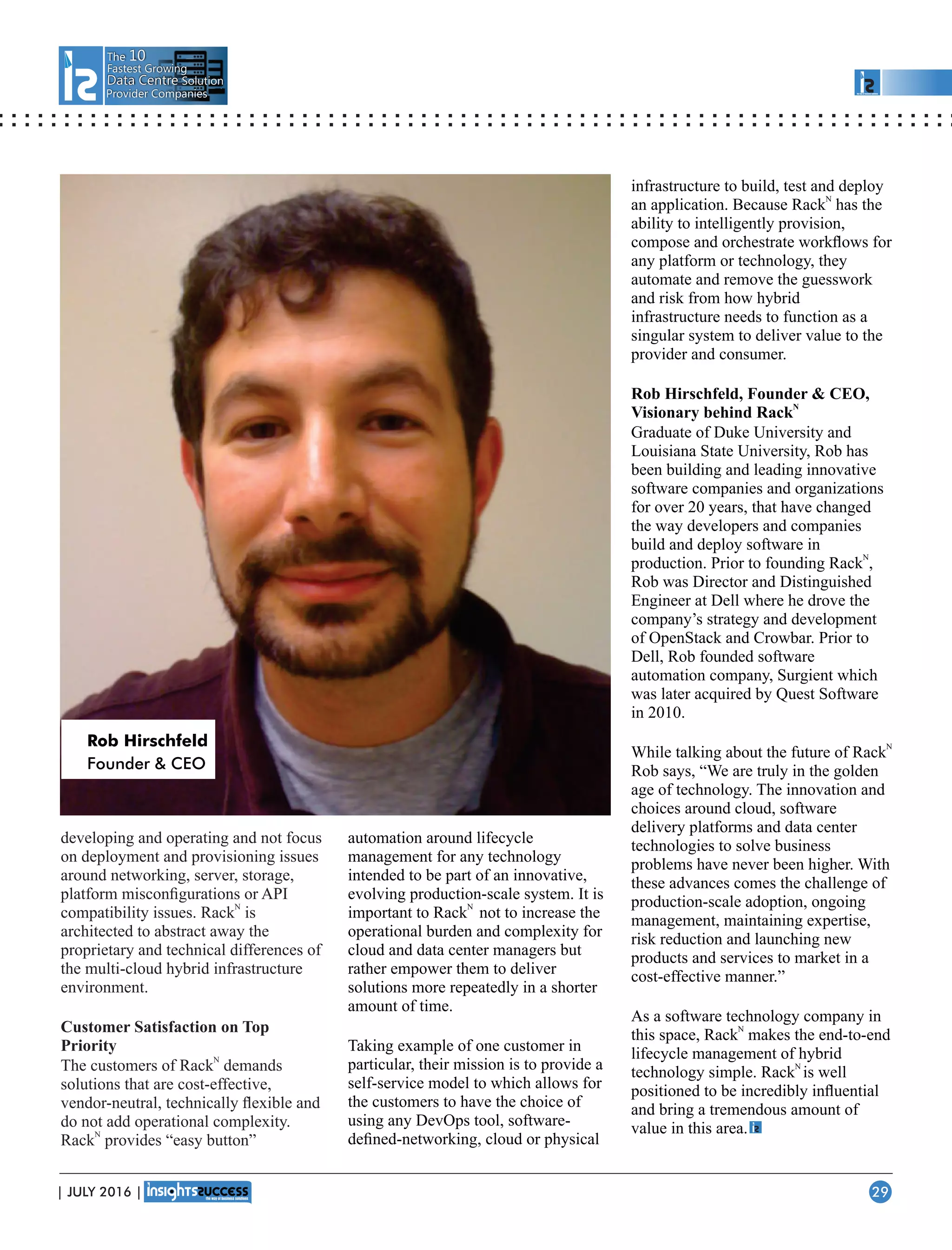 The 10
Fastest Growing
Data CentreData Centre Solution
Provider Companies
developing and operating and not focus
on deployment and provisioning issues
around networking, server, storage,
platform misconﬁgurations or API
N
compatibility issues. Rack is
architected to abstract away the
proprietary and technical differences of
the multi-cloud hybrid infrastructure
environment.
Customer Satisfaction on Top
Priority
N
The of Rackcustomers demands
solutions that are cost-effective,
vendor-neutral, technically ﬂexible and
do not add operational complexity.
N
Rack provides “easy button”
automation around lifecycle
management for any technology
intended to be part of an innovative,
evolving production-scale system. It is
N
important to Rack not to increase the
operational burden and complexity for
cloud and data center managers but
rather empower them to deliver
solutions more repeatedly in a shorter
amount of time.
Taking example of one customer in
particular, their mission is to provide a
self-service model to which allows for
the customers to have the choice of
using any DevOps tool, software-
deﬁned-networking, cloud or physical
infrastructure to build, test and deploy
N
an application. Because Rack has the
ability to intelligently provision,
compose and orchestrate workﬂows for
any platform or technology, they
automate and remove the guesswork
and risk from how hybrid
infrastructure needs to function as a
singular system to deliver value to the
provider and consumer.
Rob Hirschfeld, Founder  CEO,
N
Visionary behind Rack
Graduate of Duke University and
Louisiana State University, Rob has
been building and leading innovative
software companies and organizations
for over 20 years, that have changed
the way developers and companies
build and deploy software in
N
production. Prior to founding Rack ,
Rob was Director and Distinguished
Engineer at Dell where he drove the
company’s strategy and development
of OpenStack and Crowbar. Prior to
Dell, Rob founded software
automation company, Surgient which
was later acquired by Quest Software
in 2010.
N
While talking about the future of Rack
Rob says, “We are truly in the golden
age of technology. The innovation and
choices around cloud, software
delivery platforms and data center
technologies to solve business
problems have never been higher. With
these advances comes the challenge of
production-scale adoption, ongoing
management, maintaining expertise,
risk reduction and launching new
products and services to market in a
cost-effective manner.”
As a software technology company in
N
this space, Rack makes the end-to-end
lifecycle management of hybrid
N
technology simple. Rack is well
positioned to be incredibly inﬂuential
and bring a tremendous amount of
value in this area.
Rob Hirschfeld
Founder  CEO
| JULY 2016 | 29
 