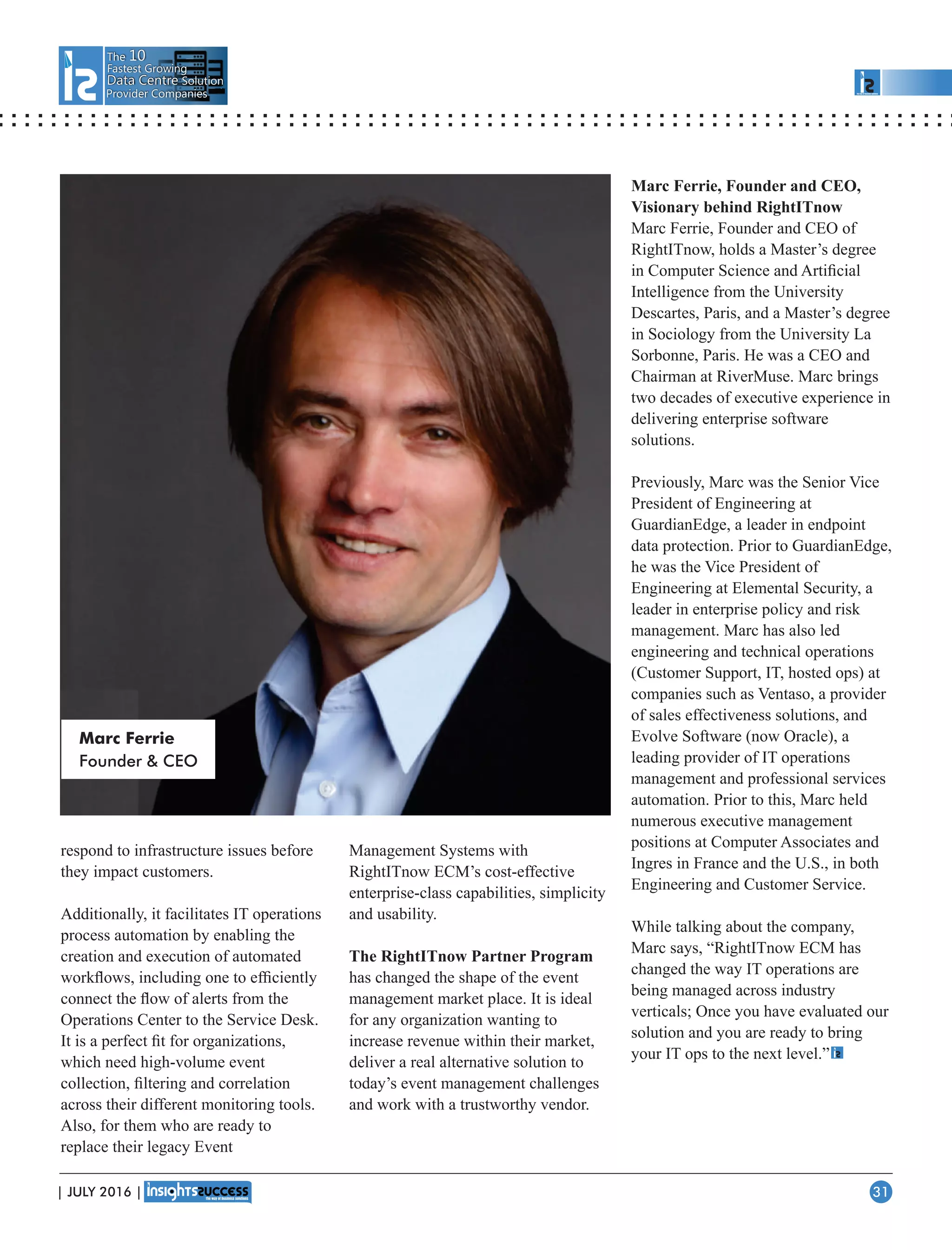 The 10
Fastest Growing
Data CentreData Centre Solution
Provider Companies
respond to infrastructure issues before
they impact customers.
Additionally, it facilitates IT operations
process automation by enabling the
creation and execution of automated
workﬂows, including one to efﬁciently
connect the ﬂow of alerts from the
Operations Center to the Service Desk.
It is a perfect ﬁt for organizations,
which need high-volume event
collection, ﬁltering and correlation
across their different monitoring tools.
Also, for them who are ready to
replace their legacy Event
Management Systems with
RightITnow ECM’s cost-effective
enterprise-class capabilities, simplicity
and usability.
The RightITnow Partner Program
has changed the shape of the event
management market place. It is ideal
for any organization wanting to
increase revenue within their market,
deliver a real alternative solution to
today’s event management challenges
and work with a trustworthy vendor.
Marc Ferrie, Founder and CEO,
Visionary behind RightITnow
Marc Ferrie, Founder and CEO of
RightITnow, holds a Master’s degree
in Computer Science and Artiﬁcial
Intelligence from the University
Descartes, Paris, and a Master’s degree
in Sociology from the University La
Sorbonne, Paris. He was a CEO and
Chairman at RiverMuse. Marc brings
two decades of executive experience in
delivering enterprise software
solutions.
Previously, Marc was the Senior Vice
President of Engineering at
GuardianEdge, a leader in endpoint
data protection. Prior to GuardianEdge,
he was the Vice President of
Engineering at Elemental Security, a
leader in enterprise policy and risk
management. Marc has also led
engineering and technical operations
(Customer Support, IT, hosted ops) at
companies such as Ventaso, a provider
of sales effectiveness solutions, and
Evolve Software (now Oracle), a
leading provider of IT operations
management and professional services
automation. Prior to this, Marc held
numerous executive management
positions at Computer Associates and
Ingres in France and the U.S., in both
Engineering and Customer Service.
While talking about the company,
Marc says, “RightITnow ECM has
changed the way IT operations are
being managed across industry
verticals; Once you have evaluated our
solution and you are ready to bring
your IT ops to the next level.”
Marc Ferrie
Founder  CEO
| JULY 2016 | 31
 