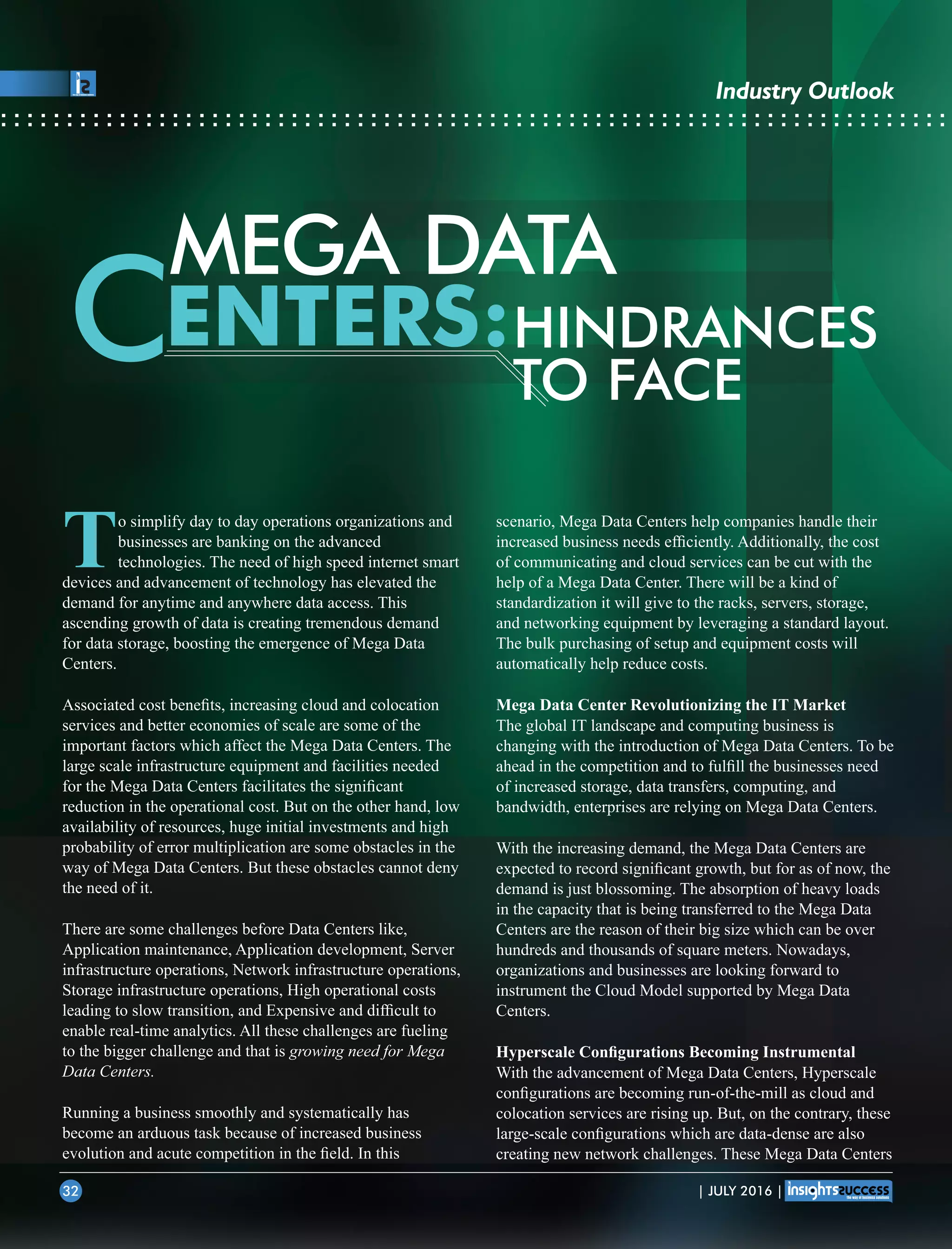 MEGA DATA
ENTERS:C HINDRANCES
TO FACE
scenario, Mega Data Centers help companies handle their
increased business needs efﬁciently. Additionally, the cost
of communicating and cloud services can be cut with the
help of a Mega Data Center. There will be a kind of
standardization it will give to the racks, servers, storage,
and networking equipment by leveraging a standard layout.
The bulk purchasing of setup and equipment costs will
automatically help reduce costs.
Mega Data Center Revolutionizing the IT Market
The global IT landscape and computing business is
changing with the introduction of Mega Data Centers. To be
ahead in the competition and to fulﬁll the businesses need
of increased storage, data transfers, computing, and
bandwidth, enterprises are relying on Mega Data Centers.
With the increasing demand, the Mega Data Centers are
expected to record signiﬁcant growth, but for as of now, the
demand is just blossoming. The absorption of heavy loads
in the capacity that is being transferred to the Mega Data
Centers are the reason of their big size which can be over
hundreds and thousands of square meters. Nowadays,
organizations and businesses are looking forward to
instrument the Cloud Model supported by Mega Data
Centers.
Hyperscale Conﬁgurations Becoming Instrumental
With the advancement of Mega Data Centers, Hyperscale
conﬁgurations are becoming run-of-the-mill as cloud and
colocation services are rising up. But, on the contrary, these
large-scale conﬁgurations which are data-dense are also
creating new network challenges. These Mega Data Centers
To simplify day to day operations organizations and
businesses are banking on the advanced
technologies. The need of high speed internet smart
devices and advancement of technology has elevated the
demand for anytime and anywhere data access. This
ascending growth of data is creating tremendous demand
for data storage, boosting the emergence of Mega Data
Centers.
Associated cost beneﬁts, increasing cloud and colocation
services and better economies of scale are some of the
important factors which affect the Mega Data Centers. The
large scale infrastructure equipment and facilities needed
for the Mega Data Centers facilitates the signiﬁcant
reduction in the operational cost. But on the other hand, low
availability of resources, huge initial investments and high
probability of error multiplication are some obstacles in the
way of Mega Data Centers. But these obstacles cannot deny
the need of it.
There are some challenges before Data Centers like,
Application maintenance, Application development, Server
infrastructure operations, Network infrastructure operations,
Storage infrastructure operations, High operational costs
leading to slow transition, and Expensive and difﬁcult to
enable real-time analytics. All these challenges are fueling
to the bigger challenge and that is growing need for Mega
Data Centers.
Running a business smoothly and systematically has
become an arduous task because of increased business
evolution and acute competition in the ﬁeld. In this
| JULY 2016 |32
Industry Outlook
 