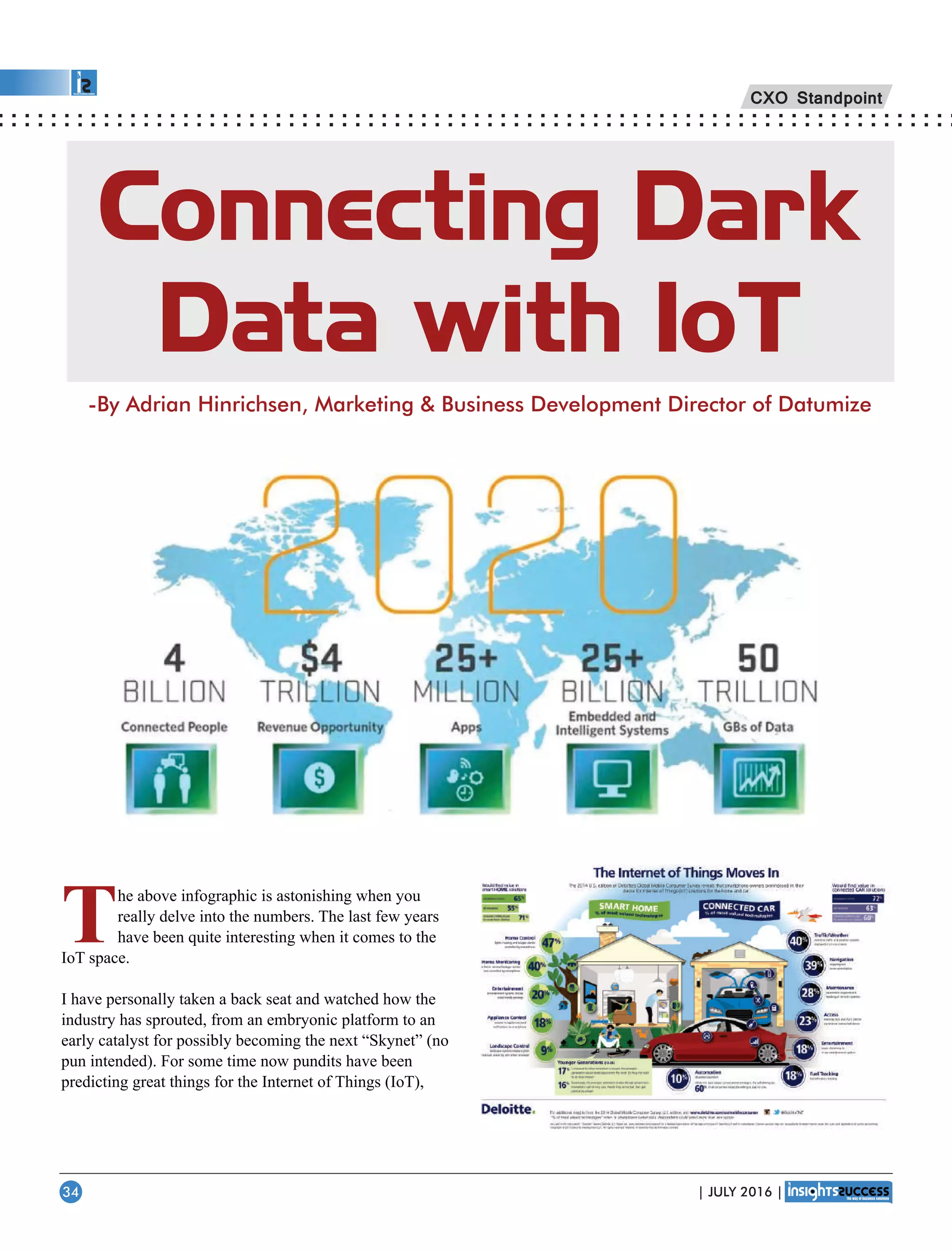 Connecting Dark
Data with IoT
-By Adrian Hinrichsen, Marketing  Business Development Director of Datumize
The above infographic is astonishing when you
really delve into the numbers. The last few years
have been quite interesting when it comes to the
IoT space.
I have personally taken a back seat and watched how the
industry has sprouted, from an embryonic platform to an
early catalyst for possibly becoming the next “Skynet” (no
pun intended). For some time now pundits have been
predicting great things for the Internet of Things (IoT),
CXO Standpoint
| JULY 2016 |34
 