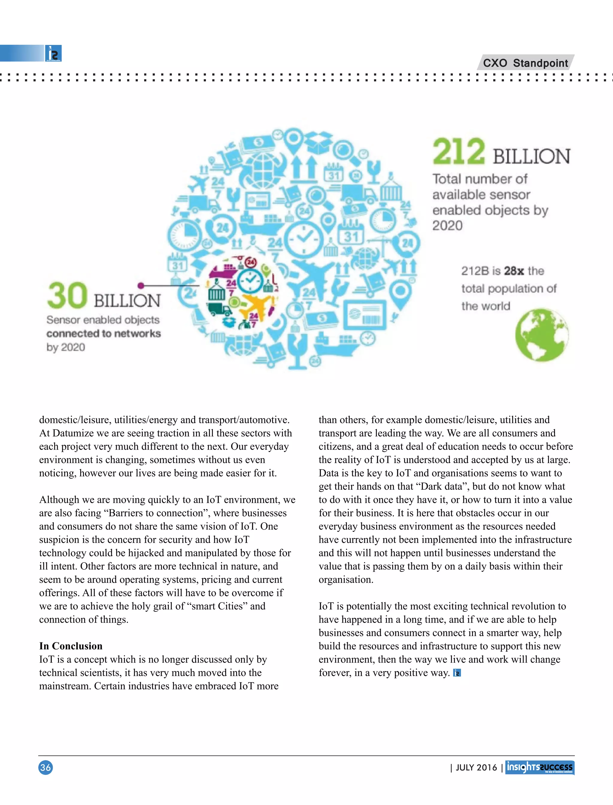 domestic/leisure, utilities/energy and transport/automotive.
At Datumize we are seeing traction in all these sectors with
each project very much different to the next. Our everyday
environment is changing, sometimes without us even
noticing, however our lives are being made easier for it.
Although we are moving quickly to an IoT environment, we
are also facing “Barriers to connection”, where businesses
and consumers do not share the same vision of IoT. One
suspicion is the concern for security and how IoT
technology could be hijacked and manipulated by those for
ill intent. Other factors are more technical in nature, and
seem to be around operating systems, pricing and current
offerings. All of these factors will have to be overcome if
we are to achieve the holy grail of “smart Cities” and
connection of things.
In Conclusion
IoT is a concept which is no longer discussed only by
technical scientists, it has very much moved into the
mainstream. Certain industries have embraced IoT more
than others, for example domestic/leisure, utilities and
transport are leading the way. We are all consumers and
citizens, and a great deal of education needs to occur before
the reality of IoT is understood and accepted by us at large.
Data is the key to IoT and organisations seems to want to
get their hands on that “Dark data”, but do not know what
to do with it once they have it, or how to turn it into a value
for their business. It is here that obstacles occur in our
everyday business environment as the resources needed
have currently not been implemented into the infrastructure
and this will not happen until businesses understand the
value that is passing them by on a daily basis within their
organisation.
IoT is potentially the most exciting technical revolution to
have happened in a long time, and if we are able to help
businesses and consumers connect in a smarter way, help
build the resources and infrastructure to support this new
environment, then the way we live and work will change
forever, in a very positive way.
CXO Standpoint
| JULY 2016 |36
 