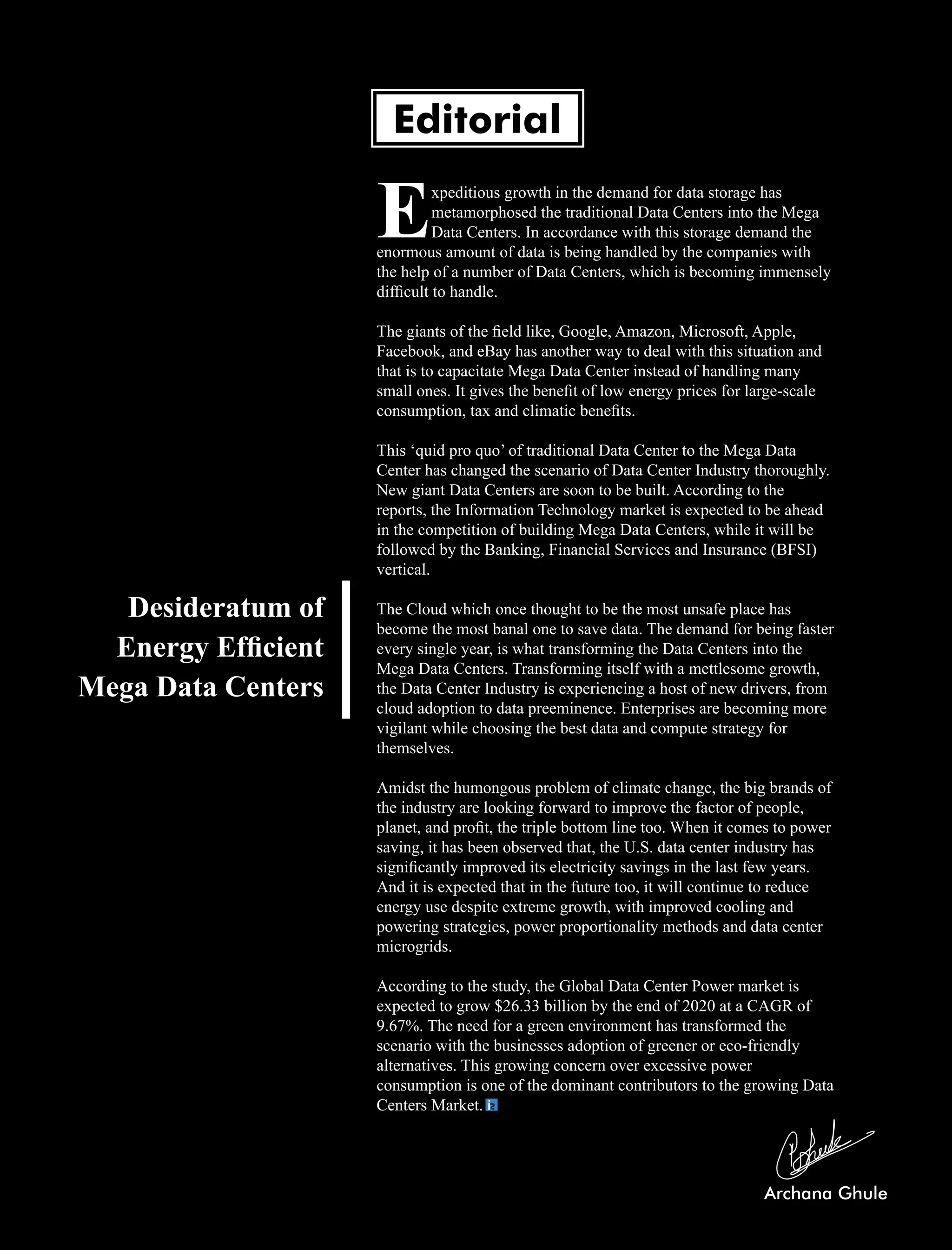 xpeditious growth in the demand for data storage has
Emetamorphosed the traditional Data Centers into the Mega
Data Centers. In accordance with this storage demand the
enormous amount of data is being handled by the companies with
the help of a number of Data Centers, which is becoming immensely
difﬁcult to handle.
The giants of the ﬁeld like, Google, Amazon, Microsoft, Apple,
Facebook, and eBay has another way to deal with this situation and
that is to capacitate Mega Data Center instead of handling many
small ones. It gives the beneﬁt of low energy prices for large-scale
consumption, tax and climatic beneﬁts.
This ‘quid pro quo’ of traditional Data Center to the Mega Data
Center has changed the scenario of Data Center Industry thoroughly.
New giant Data Centers are soon to be built. According to the
reports, the Information Technology market is expected to be ahead
in the competition of building Mega Data Centers, while it will be
followed by the Banking, Financial Services and Insurance (BFSI)
vertical.
The Cloud which once thought to be the most unsafe place has
become the most banal one to save data. The demand for being faster
every single year, is what transforming the Data Centers into the
Mega Data Centers. Transforming itself with a mettlesome growth,
the Data Center Industry is experiencing a host of new drivers, from
cloud adoption to data preeminence. Enterprises are becoming more
vigilant while choosing the best data and compute strategy for
themselves.
Amidst the humongous problem of climate change, the big brands of
the industry are looking forward to improve the factor of people,
planet, and proﬁt, the triple bottom line too. When it comes to power
saving, it has been observed that, the U.S. data center industry has
signiﬁcantly improved its electricity savings in the last few years.
And it is expected that in the future too, it will continue to reduce
energy use despite extreme growth, with improved cooling and
powering strategies, power proportionality methods and data center
microgrids.
According to the study, the Global Data Center Power market is
expected to grow $26.33 billion by the end of 2020 at a CAGR of
9.67%. The need for a green environment has transformed the
scenario with the businesses adoption of greener or eco-friendly
alternatives. This growing concern over excessive power
consumption is one of the dominant contributors to the growing Data
Centers Market.
Editorial
Desideratum of
Energy Efﬁcient
Mega Data Centers
 