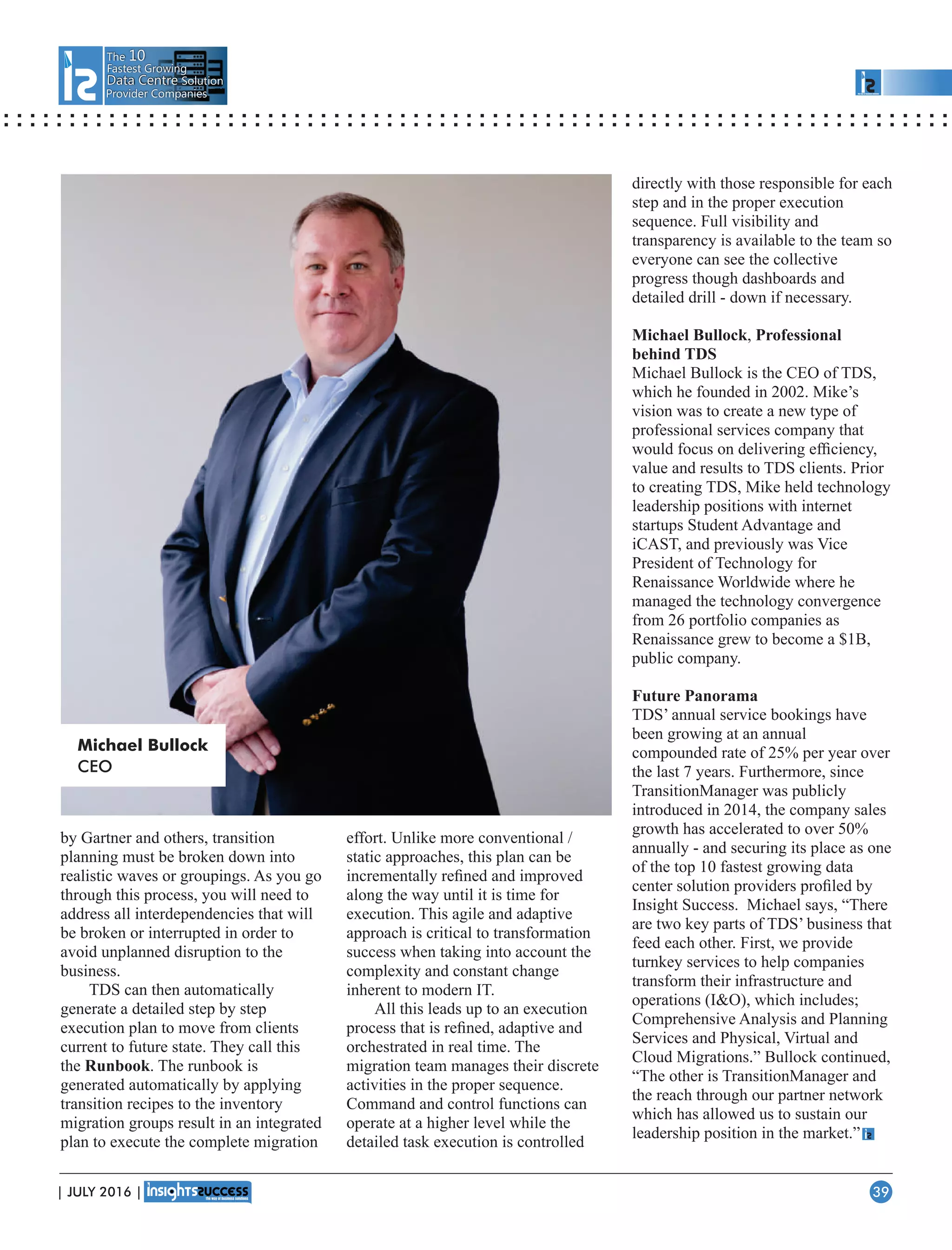 The 10
Fastest Growing
Data CentreData Centre Solution
Provider Companies
by Gartner and others, transition
planning must be broken down into
realistic waves or groupings. As you go
through this process, you will need to
address all interdependencies that will
be broken or interrupted in order to
avoid unplanned disruption to the
business.
TDS can then automatically
generate a detailed step by step
execution plan to move from clients
current to future state. They call this
the Runbook. The runbook is
generated automatically by applying
transition recipes to the inventory
migration groups result in an integrated
plan to execute the complete migration
effort. Unlike more conventional /
static approaches, this plan can be
incrementally reﬁned and improved
along the way until it is time for
execution. This agile and adaptive
approach is critical to transformation
success when taking into account the
complexity and constant change
inherent to modern IT.
All this leads up to an execution
process that is reﬁned, adaptive and
orchestrated in real time. The
migration team manages their discrete
activities in the proper sequence.
Command and control functions can
operate at a higher level while the
detailed task execution is controlled
directly with those responsible for each
step and in the proper execution
sequence. Full visibility and
transparency is available to the team so
everyone can see the collective
progress though dashboards and
detailed drill - down if necessary.
Michael Bullock, Professional
behind TDS
Michael Bullock is the CEO of TDS,
which he founded in 2002. Mike’s
vision was to create a new type of
professional services company that
would focus on delivering efﬁciency,
value and results to TDS clients. Prior
to creating TDS, Mike held technology
leadership positions with internet
startups Student Advantage and
iCAST, and previously was Vice
President of Technology for
Renaissance Worldwide where he
managed the technology convergence
from 26 portfolio companies as
Renaissance grew to become a $1B,
public company.
Future Panorama
TDS’ annual service bookings have
been growing at an annual
compounded rate of 25% per year over
the last 7 years. Furthermore, since
TransitionManager was publicly
introduced in 2014, the company sales
growth has accelerated to over 50%
annually - and securing its place as one
of the top 10 fastest growing data
center solution providers proﬁled by
Insight Success. Michael says, “There
are two key parts of TDS’ business that
feed each other. First, we provide
turnkey services to help companies
transform their infrastructure and
operations (IO), which includes;
Comprehensive Analysis and Planning
Services and Physical, Virtual and
Cloud Migrations.” Bullock continued,
“The other is TransitionManager and
the reach through our partner network
which has allowed us to sustain our
leadership position in the market.”
Michael Bullock
CEO
| JULY 2016 | 39
 