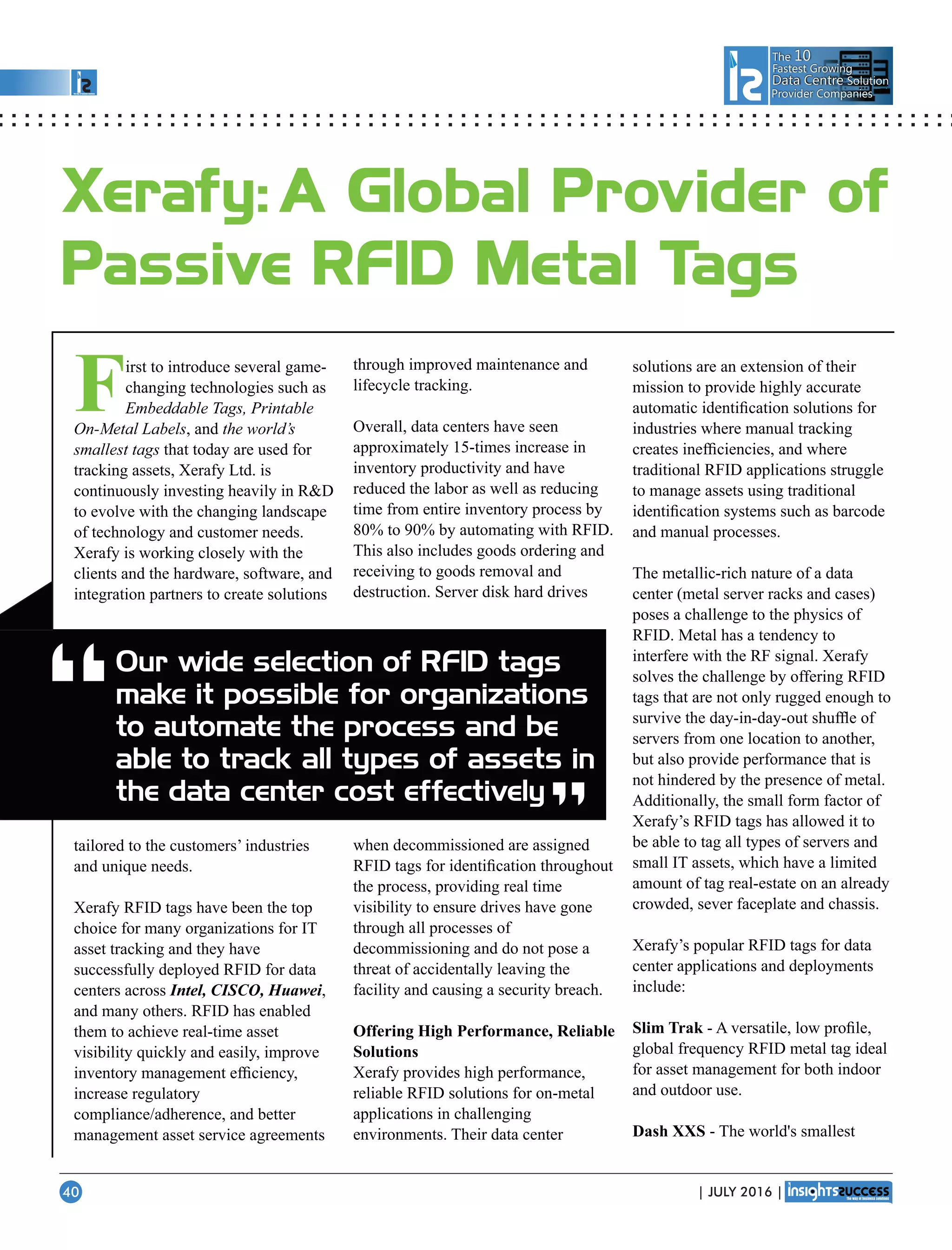 The 10
Fastest Growing
Data CentreData Centre Solution
Provider Companies
First to introduce several game-
changing technologies such as
Embeddable Tags, Printable
On-Metal Labels, and the world’s
smallest tags that today are used for
tracking assets, Xerafy Ltd. is
continuously investing heavily in RD
to evolve with the changing landscape
of technology and customer needs.
Xerafy is working closely with the
clients and the hardware, software, and
integration partners to create solutions
tailored to the customers’ industries
and unique needs.
Xerafy RFID tags have been the top
choice for many organizations for IT
asset tracking and they have
successfully deployed RFID for data
centers across Intel, CISCO, Huawei,
and many others. RFID has enabled
them to achieve real-time asset
visibility quickly and easily, improve
inventory management efﬁciency,
increase regulatory
compliance/adherence, and better
management asset service agreements
through improved maintenance and
lifecycle tracking.
Overall, data centers have seen
approximately 15-times increase in
inventory productivity and have
reduced the labor as well as reducing
time from entire inventory process by
80% to 90% by automating with RFID.
This also includes goods ordering and
receiving to goods removal and
destruction. Server disk hard drives
when decommissioned are assigned
RFID tags for identiﬁcation throughout
the process, providing real time
visibility to ensure drives have gone
through all processes of
decommissioning and do not pose a
threat of accidentally leaving the
facility and causing a security breach.
Offering High Performance, Reliable
Solutions
Xerafy provides high performance,
reliable RFID solutions for on-metal
applications in challenging
environments. Their data center
solutions are an extension of their
mission to provide highly accurate
automatic identiﬁcation solutions for
industries where manual tracking
creates inefﬁciencies, and where
traditional RFID applications struggle
to manage assets using traditional
identiﬁcation systems such as barcode
and manual processes.
The metallic-rich nature of a data
center (metal server racks and cases)
poses a challenge to the physics of
RFID. Metal has a tendency to
interfere with the RF signal. Xerafy
solves the challenge by offering RFID
tags that are not only rugged enough to
survive the day-in-day-out shufﬂe of
servers from one location to another,
but also provide performance that is
not hindered by the presence of metal.
Additionally, the small form factor of
Xerafy’s RFID tags has allowed it to
be able to tag all types of servers and
small IT assets, which have a limited
amount of tag real-estate on an already
crowded, sever faceplate and chassis.
Xerafy’s popular RFID tags for data
center applications and deployments
include:
Slim Trak - A versatile, low proﬁle,
global frequency RFID metal tag ideal
for asset management for both indoor
and outdoor use.
Dash XXS - The world's smallest
“
Xerafy: A Global Provider of
Passive RFID Metal Tags
Our wide selection of RFID tags
make it possible for organizations
to automate the process and be
able to track all types of assets in
the data center cost effectively
“
| JULY 2016 |40
 