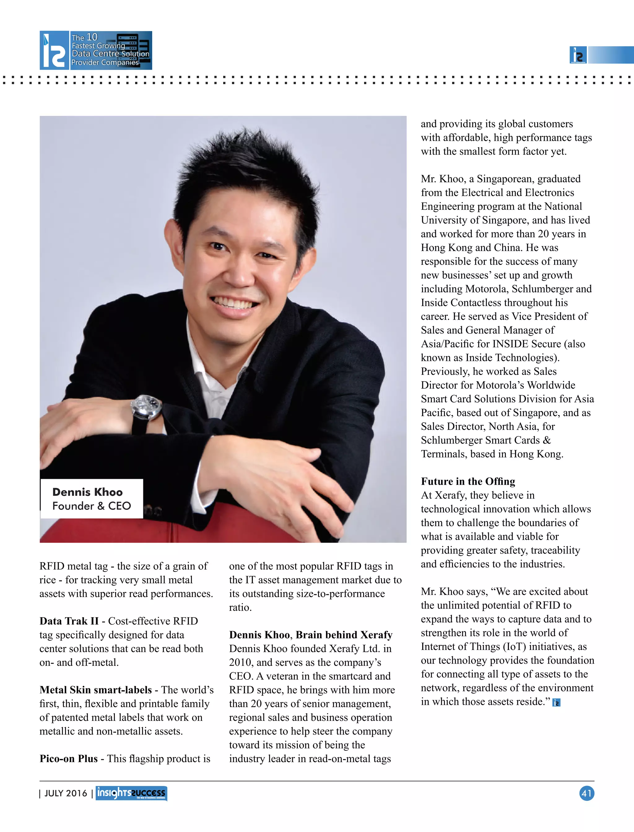 The 10
Fastest Growing
Data CentreData Centre Solution
Provider Companies
RFID metal tag - the size of a grain of
rice - for tracking very small metal
assets with superior read performances.
Data Trak II - Cost-effective RFID
tag speciﬁcally designed for data
center solutions that can be read both
on- and off-metal.
Metal Skin smart-labels - The world’s
ﬁrst, thin, ﬂexible and printable family
of patented metal labels that work on
metallic and non-metallic assets.
Pico-on Plus - This ﬂagship product is
one of the most popular RFID tags in
the IT asset management market due to
its outstanding size-to-performance
ratio.
Dennis Khoo, Brain behind Xerafy
Dennis Khoo founded Xerafy Ltd. in
2010, and serves as the company’s
CEO. A veteran in the smartcard and
RFID space, he brings with him more
than 20 years of senior management,
regional sales and business operation
experience to help steer the company
toward its mission of being the
industry leader in read-on-metal tags
and providing its global customers
with affordable, high performance tags
with the smallest form factor yet.
Mr. Khoo, a Singaporean, graduated
from the Electrical and Electronics
Engineering program at the National
University of Singapore, and has lived
and worked for more than 20 years in
Hong Kong and China. He was
responsible for the success of many
new businesses’ set up and growth
including Motorola, Schlumberger and
Inside Contactless throughout his
career. He served as Vice President of
Sales and General Manager of
Asia/Paciﬁc for INSIDE Secure (also
known as Inside Technologies).
Previously, he worked as Sales
Director for Motorola’s Worldwide
Smart Card Solutions Division for Asia
Paciﬁc, based out of Singapore, and as
Sales Director, North Asia, for
Schlumberger Smart Cards 
Terminals, based in Hong Kong.
Future in the Ofﬁng
At Xerafy, they believe in
technological innovation which allows
them to challenge the boundaries of
what is available and viable for
providing greater safety, traceability
and efﬁciencies to the industries.
Mr. Khoo says, “We are excited about
the unlimited potential of RFID to
expand the ways to capture data and to
strengthen its role in the world of
Internet of Things (IoT) initiatives, as
our technology provides the foundation
for connecting all type of assets to the
network, regardless of the environment
in which those assets reside.”
Dennis Khoo
Founder  CEO
| JULY 2016 | 41
 