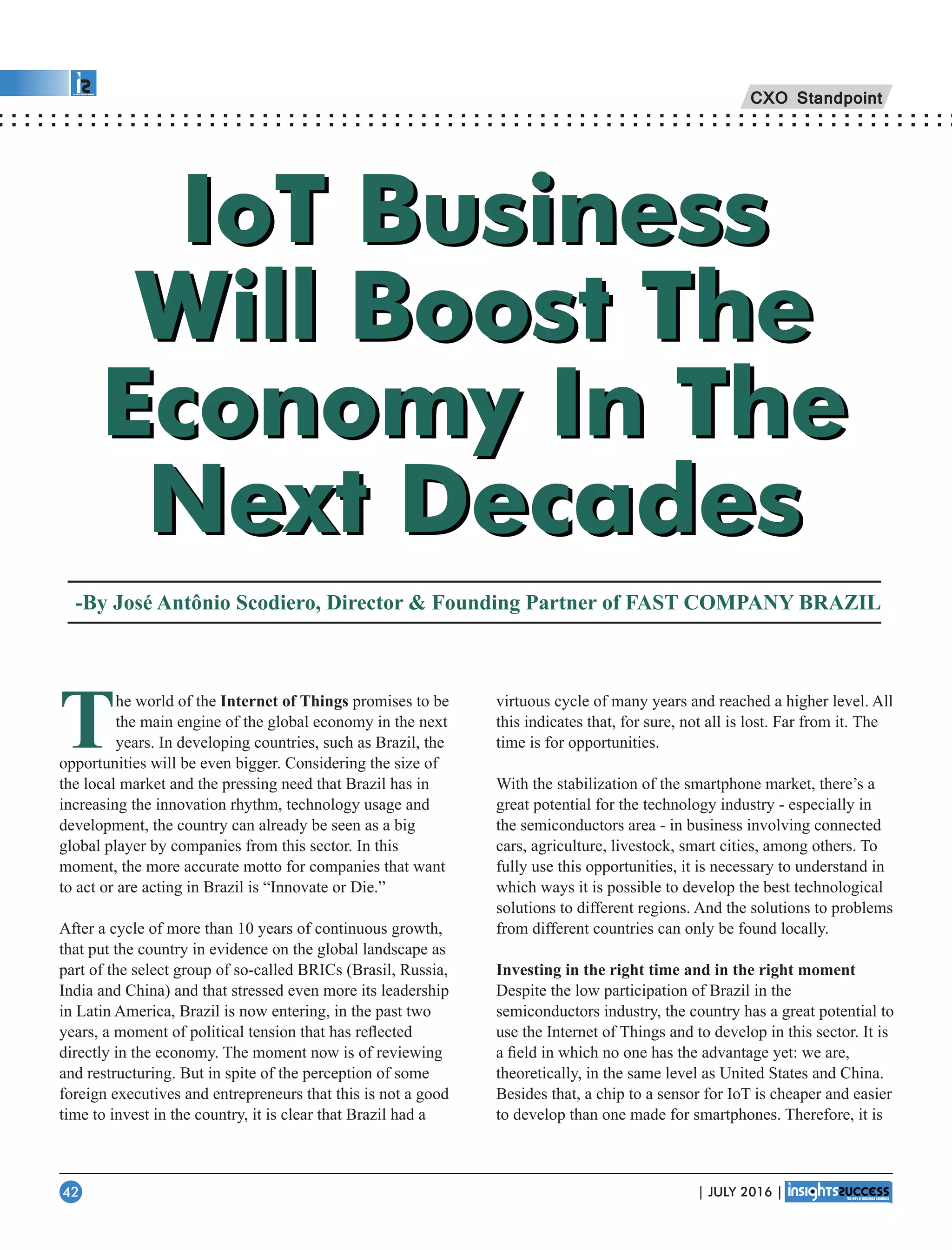 IoT Business
Will Boost The
Economy In The
Next Decades
IoT Business
Will Boost The
Economy In The
Next Decades
-By José Antônio Scodiero, Director  Founding Partner of FAST COMPANY BRAZIL
The world of the Internet of Things promises to be
the main engine of the global economy in the next
years. In developing countries, such as Brazil, the
opportunities will be even bigger. Considering the size of
the local market and the pressing need that Brazil has in
increasing the innovation rhythm, technology usage and
development, the country can already be seen as a big
global player by companies from this sector. In this
moment, the more accurate motto for companies that want
to act or are acting in Brazil is “Innovate or Die.”
After a cycle of more than 10 years of continuous growth,
that put the country in evidence on the global landscape as
part of the select group of so-called BRICs (Brasil, Russia,
India and China) and that stressed even more its leadership
in Latin America, Brazil is now entering, in the past two
years, a moment of political tension that has reﬂected
directly in the economy. The moment now is of reviewing
and restructuring. But in spite of the perception of some
foreign executives and entrepreneurs that this is not a good
time to invest in the country, it is clear that Brazil had a
virtuous cycle of many years and reached a higher level. All
this indicates that, for sure, not all is lost. Far from it. The
time is for opportunities.
With the stabilization of the smartphone market, there’s a
great potential for the technology industry - especially in
the semiconductors area - in business involving connected
cars, agriculture, livestock, smart cities, among others. To
fully use this opportunities, it is necessary to understand in
which ways it is possible to develop the best technological
solutions to different regions. And the solutions to problems
from different countries can only be found locally.
Investing in the right time and in the right moment
Despite the low participation of Brazil in the
semiconductors industry, the country has a great potential to
use the Internet of Things and to develop in this sector. It is
a ﬁeld in which no one has the advantage yet: we are,
theoretically, in the same level as United States and China.
Besides that, a chip to a sensor for IoT is cheaper and easier
to develop than one made for smartphones. Therefore, it is
CXO Standpoint
| JULY 2016 |42
 