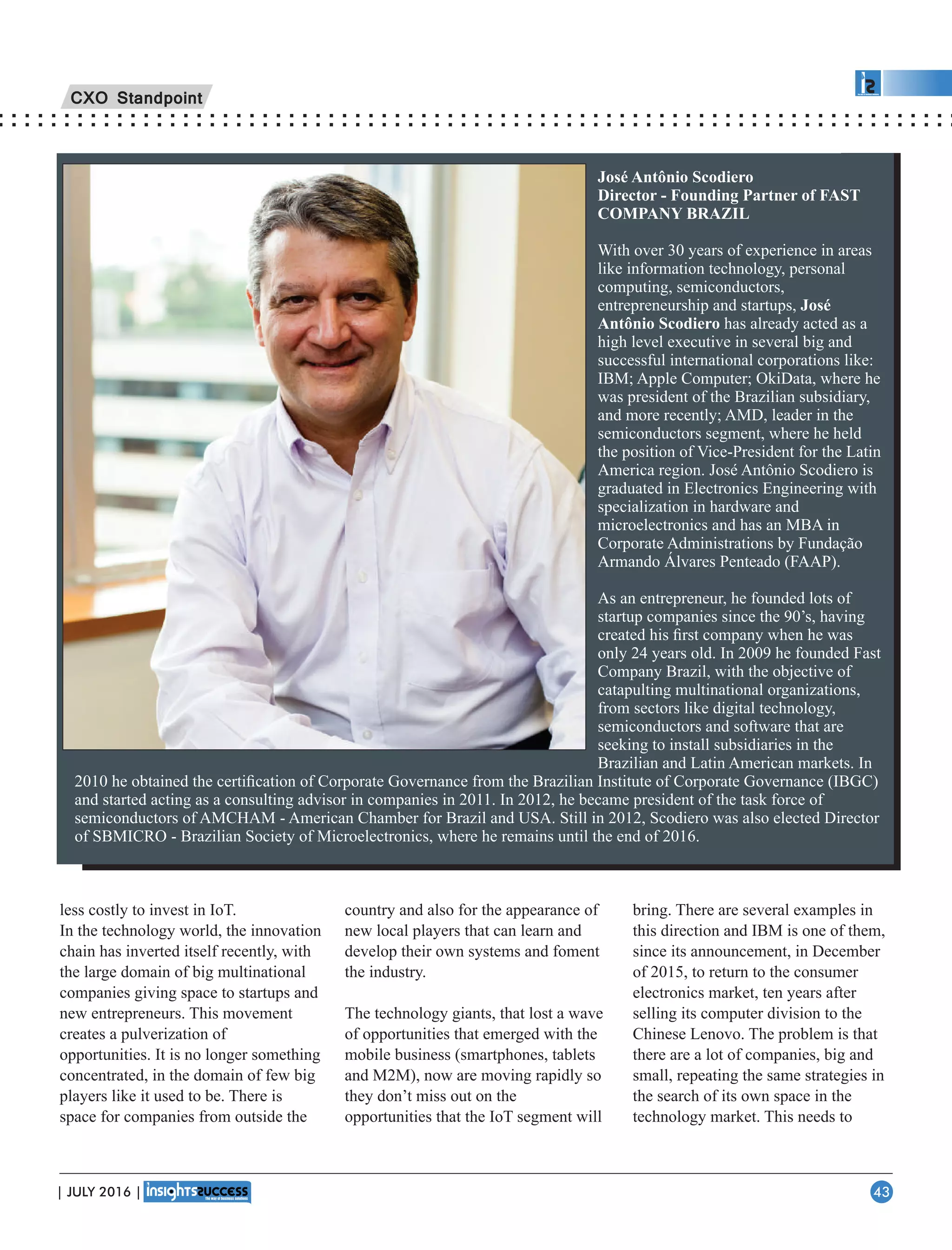José Antônio Scodiero
Director - Founding Partner of FAST
COMPANY BRAZIL
With over 30 years of experience in areas
like information technology, personal
computing, semiconductors,
entrepreneurship and startups, José
Antônio Scodiero has already acted as a
high level executive in several big and
successful international corporations like:
IBM; Apple Computer; OkiData, where he
was president of the Brazilian subsidiary,
and more recently; AMD, leader in the
semiconductors segment, where he held
the position of Vice-President for the Latin
America region. José Antônio Scodiero is
graduated in Electronics Engineering with
specialization in hardware and
microelectronics and has an MBA in
Corporate Administrations by Fundação
Armando Álvares Penteado (FAAP).
As an entrepreneur, he founded lots of
startup companies since the 90’s, having
created his ﬁrst company when he was
only 24 years old. In 2009 he founded Fast
Company Brazil, with the objective of
catapulting multinational organizations,
from sectors like digital technology,
semiconductors and software that are
seeking to install subsidiaries in the
Brazilian and Latin American markets. In
2010 he obtained the certiﬁcation of Corporate Governance from the Brazilian Institute of Corporate Governance (IBGC)
and started acting as a consulting advisor in companies in 2011. In 2012, he became president of the task force of
semiconductors of AMCHAM - American Chamber for Brazil and USA. Still in 2012, Scodiero was also elected Director
of SBMICRO - Brazilian Society of Microelectronics, where he remains until the end of 2016.
less costly to invest in IoT.
In the technology world, the innovation
chain has inverted itself recently, with
the large domain of big multinational
companies giving space to startups and
new entrepreneurs. This movement
creates a pulverization of
opportunities. It is no longer something
concentrated, in the domain of few big
players like it used to be. There is
space for companies from outside the
country and also for the appearance of
new local players that can learn and
develop their own systems and foment
the industry.
The technology giants, that lost a wave
of opportunities that emerged with the
mobile business (smartphones, tablets
and M2M), now are moving rapidly so
they don’t miss out on the
opportunities that the IoT segment will
bring. There are several examples in
this direction and IBM is one of them,
since its announcement, in December
of 2015, to return to the consumer
electronics market, ten years after
selling its computer division to the
Chinese Lenovo. The problem is that
there are a lot of companies, big and
small, repeating the same strategies in
the search of its own space in the
technology market. This needs to
CXO Standpoint
| JULY 2016 | 43
 