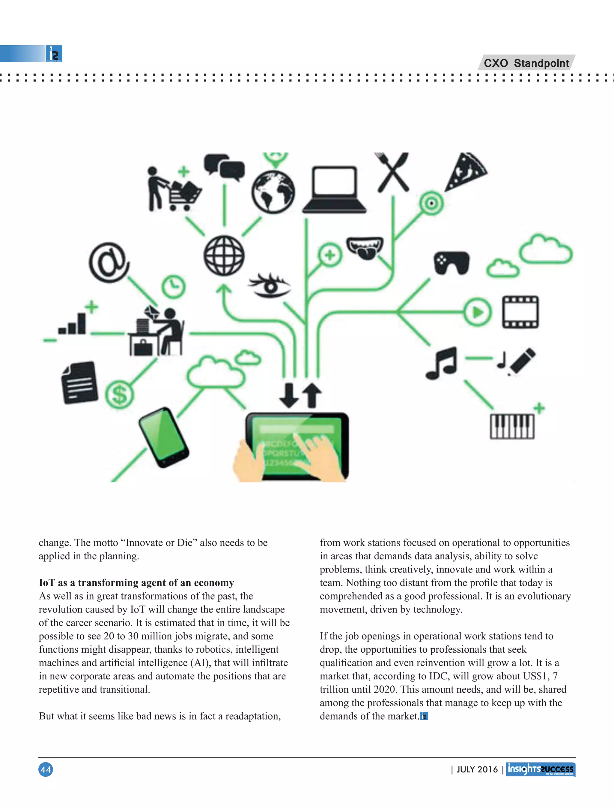 change. The motto “Innovate or Die” also needs to be
applied in the planning.
IoT as a transforming agent of an economy
As well as in great transformations of the past, the
revolution caused by IoT will change the entire landscape
of the career scenario. It is estimated that in time, it will be
possible to see 20 to 30 million jobs migrate, and some
functions might disappear, thanks to robotics, intelligent
machines and artiﬁcial intelligence (AI), that will inﬁltrate
in new corporate areas and automate the positions that are
repetitive and transitional.
But what it seems like bad news is in fact a readaptation,
from work stations focused on operational to opportunities
in areas that demands data analysis, ability to solve
problems, think creatively, innovate and work within a
team. Nothing too distant from the proﬁle that today is
comprehended as a good professional. It is an evolutionary
movement, driven by technology.
If the job openings in operational work stations tend to
drop, the opportunities to professionals that seek
qualiﬁcation and even reinvention will grow a lot. It is a
market that, according to IDC, will grow about US$1, 7
trillion until 2020. This amount needs, and will be, shared
among the professionals that manage to keep up with the
demands of the market.
CXO Standpoint
| JULY 2016 |44
 