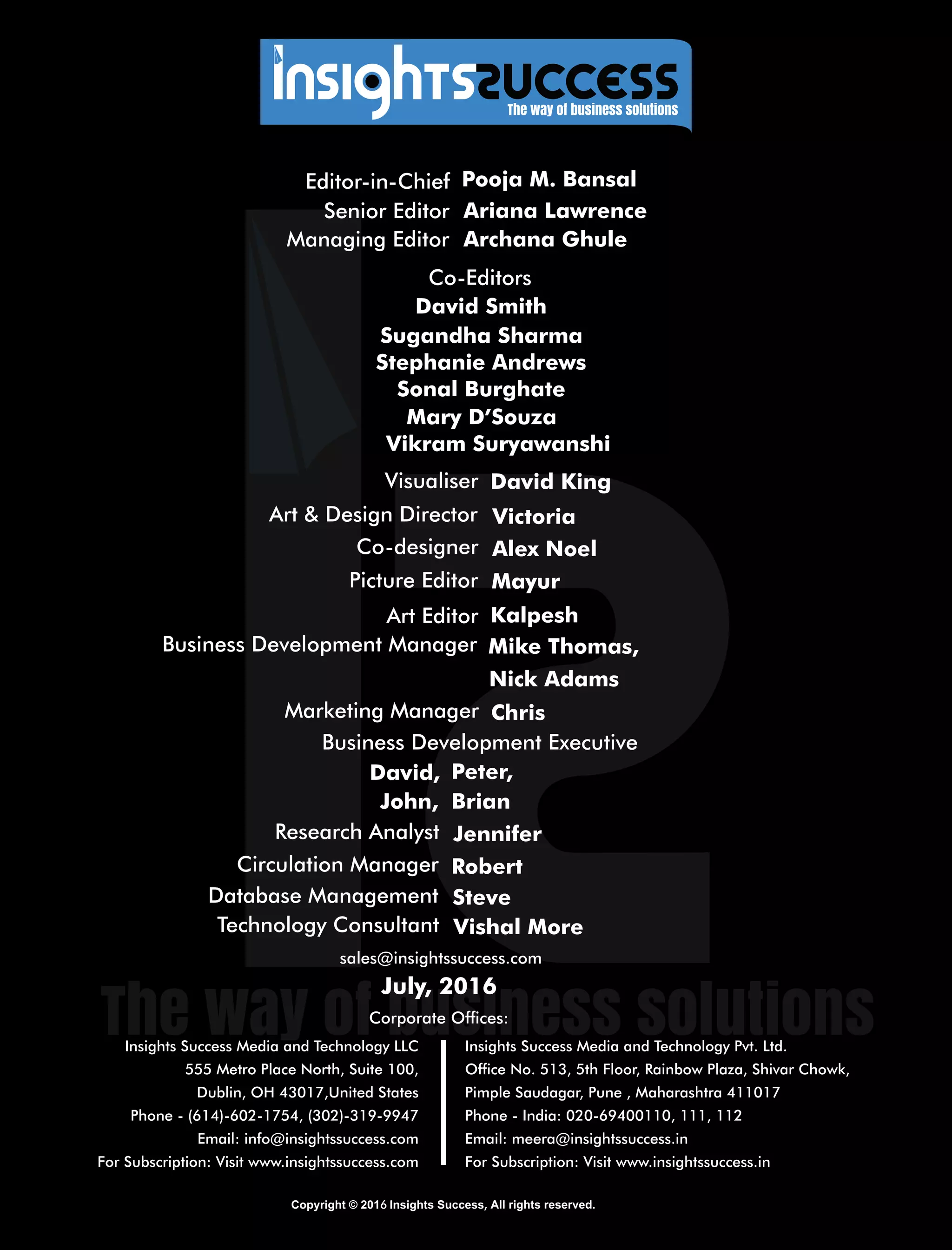 ,6
Insights Success Media and Technology LLC
555 Metro Place North, Suite 100,
Dublin, OH 43017,United States
Phone - (614)-602-1754, (302)-319-9947
Email: info@insightssuccess.com
For Subscription: Visit www.insightssuccess.com
Insights Success Media and Technology Pvt. Ltd.
Ofce No. 513, 5th Floor, Rainbow Plaza, Shivar Chowk,
Pimple Saudagar, Pune , Maharashtra 411017
Phone - India: 020-69400110, 111, 112
Email: meera@insightssuccess.in
For Subscription: Visit www.insightssuccess.in
sales@insightssuccess.com
Database Management Steve
Technology Consultant Vishal More
Circulation Manager Robert
Research Analyst Jennifer
John,
David, Peter,
Brian
Editor-in-Chief Pooja M. Bansal
Managing Editor
Ariana LawrenceSenior Editor
Archana Ghule
Sugandha Sharma
Co-Editors
Sonal Burghate
David Smith
Vikram Suryawanshi
Mary D’Souza
Stephanie Andrews
Corporate Ofces:
July, 2016
Art  Design Director Victoria
Picture Editor
Kalpesh
Co-designer Alex Noel
Visualiser David King
Business Development Manager Mike Thomas,
Business Development Executive
Art Editor
Mayur
Marketing Manager Chris
Nick Adams
 