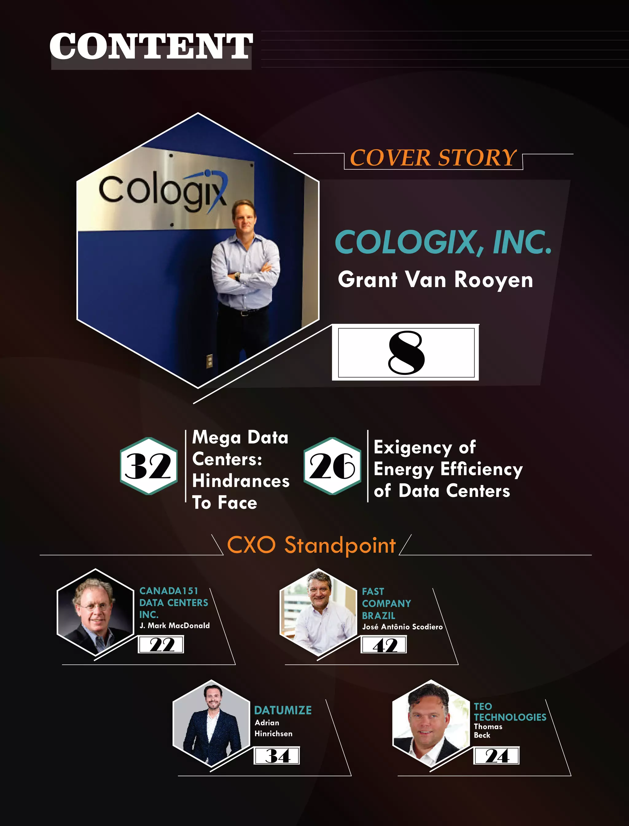 COVER STORY
Grant Van Rooyen
COLOGIX, INC.
Exigency of
Energy Efciency
of Data Centers
Mega Data
Centers:
Hindrances
To Face
J. Mark MacDonald
CANADA151
DATA CENTERS
INC.
CXO Standpoint
CONTENT
FAST
COMPANY
BRAZIL
Adrian
Hinrichsen
DATUMIZE TEO
TECHNOLOGIES
Thomas
Beck
8
32 26
22 42
34 24
José Antônio Scodiero
 