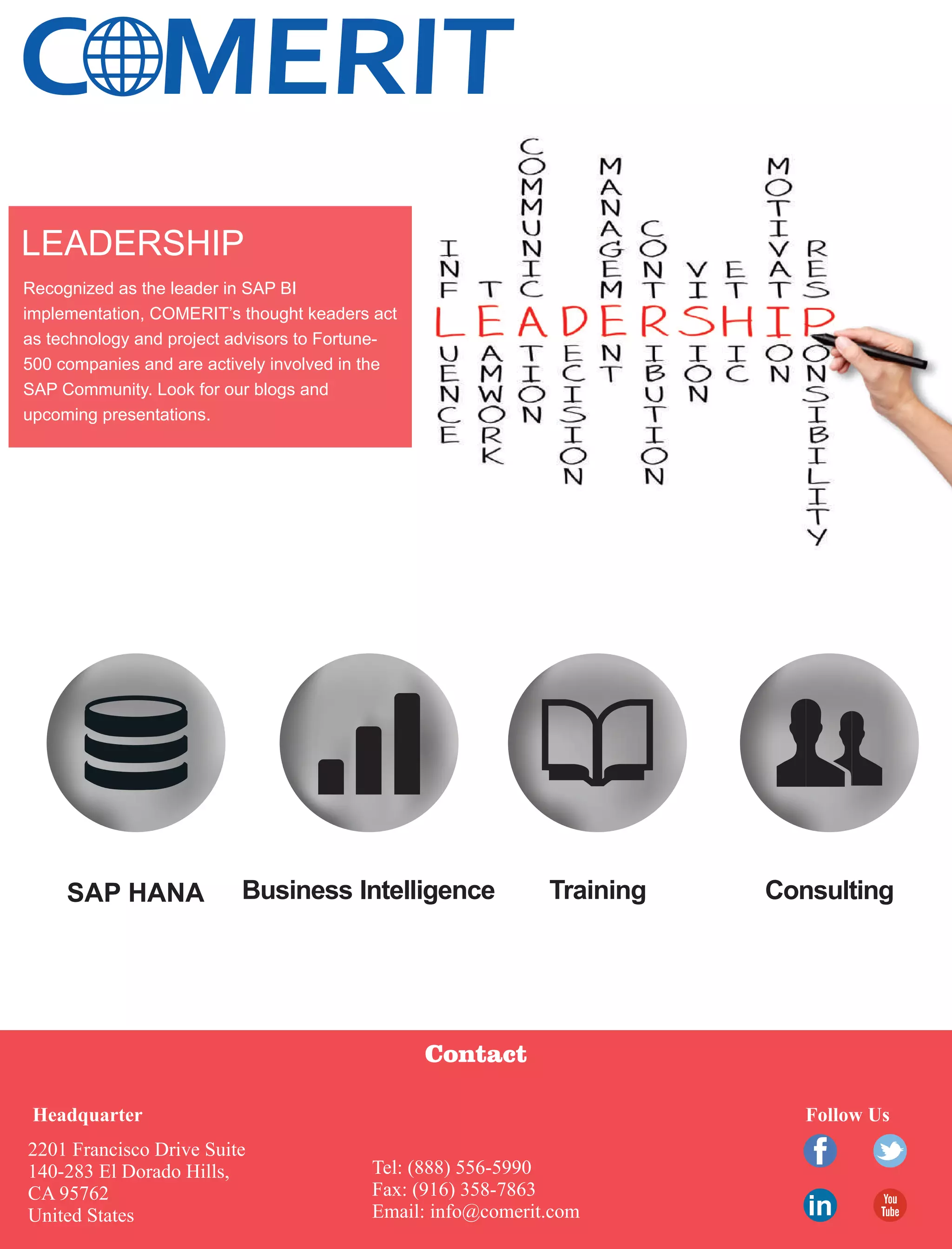 C MERIT
SAP HANA Business Intelligence Training Consulting
Contact
2201 Francisco Drive Suite
140-283 El Dorado Hills,
CA 95762
United States
Tel: (888) 556-5990
Fax: (916) 358-7863
Email: info@comerit.com
Follow UsHeadquarter
Recognized as the leader in SAP BI
implementation, COMERIT’s thought keaders act
as technology and project advisors to Fortune-
500 companies and are actively involved in the
SAP Community. Look for our blogs and
upcoming presentations.
LEADERSHIP
 