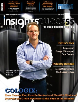 www.insightssuccess.comwww.insightssuccess.com July 2016July 2016
The 10
Fastest Growing
Data CentreData Centre Solution
Provider Companies
IoT, Wearable
Computing - Where
Everything is
Addressable
J. Mark MacDonald
Canada151
Data Centers Inc.
Connecting
Dark Data
with IoT
Adrian Hinrichsen
Marketing & Business
Development Director
Datumize
IoT Business
Will Boost The
Economy In The
Next Decades
FAST COMPANY BRAZIL
The way of business solutionsThe way of business solutions
José Antônio Scodiero
GRANT VAN ROOYEN
President, CEO
& Director
COLOGIX:COLOGIX:
Data Centers That Provide Neutral and Plentiful Choice of
Network and Cloud Providers at the Edge of the Internet
Data Centers That Provide Neutral and Plentiful Choice of
Network and Cloud Providers at the Edge of the Internet
IndustryOutlook
EditorʼsPick
Exigency of
Energy Eﬃciency of
Data Centers
Exigency of
Energy Eﬃciency of
Data Centers
Mega Data Centers:
Hindrances To Face
Mega Data Centers:
Hindrances To Face
 
