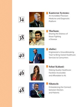 34
38
40
46
48
Kanteron Systems:
An Incredible Precision
Medicine and Diagnostic
Platform
Marham:
Sharing the Distress of
those Fighting
a Disease
oladoc:
Engineered a Groundbreaking
'Hub' to Bring Varied Healthcare
Services to Consumers
Sehat Kahani:
Making Quality Healthcare
Facilities Accessible
and Aﬀordable to All
Sihatech:
Emboldening the Connect
between Doctors
and Patients
 