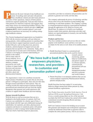 Patients are the most vital part of any healthcare eco-
system. Everything starts and ends with patients.
When a healthcare solution provider keeps patient at
the center of their operations, chances of better patient
satisfaction augment signiﬁcantly. Such providers believe
when patients are informed, respected, and engaged, they
make better choices for maintaining healthier lifestyle. One
such trailblazing healthcare solution provider is Self Care
Catalysts (SCC), which considers patient’s real world
evidences/experiences are necessary for crafting cutting-
edge healthcare solution.
This Toronto headquartered organization was founded in
2010 with the mission to promote self-care behaviors
among patients, while enabling patients to contribute their
behavioral data to support important research across the
product lifecycle, such as drug discovery, precision
medicine, and development of support services and
programs that are speciﬁc to the community. Today, after a
successful stint of several years in the business, Self Care
Catalysts is leveraging its intimate understanding of
patients in the market
with its many state-of-
the-art solutions. It is a
cloud based solutions and
analytics company
powered by real world
evidence to impact health
decisions and outcomes
of patients, physicians,
providers, payer and
pharmaceutical industry.
The organization’s vision is to contribute towards the
improvements of healthcare eco-system that are driven by
patient’s willingness to participate, share and own their data
through research and behavior interventions. They are
working towards the empowerment of patients through
personalized and customized self-care tools like digital
therapeutics that generate real world experiences and
evidence to support better healthcare decision-making.
Journey towards Excellence
With the desire to craft an ecosystem that can set a
landmark in the health journey of a patient, Self Care
Catalysts was established. In a shorter span of time, it
moved ahead with full vigor and collaborated among all
stakeholders, be it patients, providers, pharmaceutical
companies and doctors to seamlessly paint a full patient
experience in order to manage better health outcomes.
They have built a SaaS that empowers physicians,
researchers, providers to customize and personalize care for
patients to generate real world, real time data.
The company understands the power of technology and thus
always aims to be at the forefront of using leading-edge
technology to craft better products. The company is aiming
to extend personalized medicine to personalized healthcare
through the application of AI, Behavior Science and
BlockChain. Its endeavor is to build a new healthcare
business model where patients, physicians, providers and
industry are equal participants in research, care and healthy
economic exchange.
Products and Services
They have multiple products and services that are widely
popular in the healthcare sector and have won many
accolades for the same as well. Some of its notable products
are:
Health Storylines Creator is a customized and•
personalized platform that can be used for clinical
research, patient
monitoring, patient
behavior modiﬁcation,
and patient support. It
is a disease-agnostic,
customized and
personalized self-care
and disease
management product
and tool to generate
real world evidence.
Patient Storylines is an enterprise platform that can run•
various analytics required by Pharmaceutical industry,
patients and physicians.
Health Storylines has been ranked #1 in motivating
behavior change among heart failure patients by many
eminent healthcare organizations.
New Product Innovation Award for North America, Frost &
Sullivan (2016) award, Springboard Enterprises’ Life
Sciences awards among others are few of the top notch
accolades that Self Care Catalysts has earned with its sheer
commitment towards designing eﬃcient and deep
impacting products.
Self Care Catalysts is known for building an eco-system
that generates and interprets real world patient experiences
outside the traditional clinical labs or genomics data to
complete the entire patient journey. And its eco-system is
“We have built a SaaS that
empowers physicians,
researchers, and providers
to customize and
personalize patient care”
( (
DIGITALDIGITALDIGITAL
THE
10 Most
Innovative
H E A L T H C A R E
SOLUTION PROVIDERS 2018
 