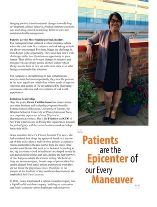 bringing positive transformational changes towards drug
development, clinical research, product commercialization,
post marketing, patient monitoring, behavior care and
population health management.
Patients are the Most Signiﬁcant Stakeholders
The management has nurtured a robust company culture
where the vital traits like resilience and risk taking attitude
are always encouraged. For them, bigger the challenge is,
more bigger is the opportunity. They never bog down with
challenges rather turn them into an opportunity to grow
further. Their ability to forecast changes in industry and
mitigate risks are deeply rooted on their culture which
always assists them to turn out with more shine even after
facing a catastrophe like situation.
The company is strengthening its data collection and
analytics tools but most importantly, they treat the patients
as the most signiﬁcant stakeholder whose needs to improve
outcomes and quality of life are addressed by leveraging
continuous collection and interpretation of real world
experiences.
Judicious Leadership
Over the years, Grace Castillo-Soyao has taken various
executive business and leadership programs from the
Rotman School of Business, University of Toronto, the
Wharton School at University of Pennsylvania and has a
rich corporate experience of over 20 years in
pharmaceutical vertical. She is the Founder and CEO of
Self Care Catalysts and is driving this organization towards
the path of glory with her astute business mind and adept
leadership skills.
Grace considers herself a Citizen Scientist. For years, she
had wondered how drugs are approved based on a narrow
set of data and evidence and yet when patients experience
illness and health in the real world, there are many other
variables and factors that need to be factored. According to
her, big decisions related to healthcare are shaped mostly by
data locked inside clinics and labs, despite the fact that 90%
of care happens outside the clinical setting. She believes
there are enormous types, format range of patient data that
can be gleaned from actual patient experiences when they
are not inside the physician clinics. Therefore, to put
patients at the forefront of any healthcare development, she
established Self Care Catalysts.
In 2014, Grace transformed a patient research company into
a digital health and data company, building an eco-system
that ﬁnally connects various healthcare stakeholders to
‘‘
‘‘
Patients
are the
Epicenter of
our Every
Maneuver
 