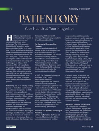 PATIENTORY
Your Health at Your Fingertips
their quality of life and health
outcomes, while delivering beneﬁts to
all healthcare stakeholders.
The Successful Journey of the
Company
Patientory was incorporated and
initiated as part of the inaugural class
of the Boomtown Health-Tech
Accelerator, in Colorado. This led to a
collaborative exchange with the
Denver-based Colorado Permanente
Medical Group, part of the Kaiser
Permanente consortium, based in
Oakland, California. Patientory is also
part of the Startup Health portfolio, a
global organization leading the
movement to transform health.
In 2017, The Patientory Stiftung was
established to be a global
not-for-proﬁt, healthcare
member-organization that connects
healthcare industry adopters of
disruptive technologies, right now with
a focus on blockchain adoption. It
provides neutrality for its PTOY utility
currency that provides users access to
the platform to store and secure health
information. The PTOY coins are
TM
utilized to access the PTOYNet , a
private permissioned blockchain with
data storage. This blockchain is similar
to that which cryptocurrencies like
Bitcoin currently operate upon.
Passionate and Humble Leadership of
Patientory
Chrissa McFarlane is the CEO and
Founder of Patientory, Inc. She is a
passionate entrepreneur, working
towards making a diﬀerence in the
healthcare sector on a global scale, and
has achieved unprecedented success in
a highly compressed timeframe.
Chrissa is among the youngest female
CEOs in the Healthcare IT industry,
and is a highly sought after global
speaker. She brings more than ten
years’ experience in the healthcare
industry conducting research and
managing teams. Her passion for
healthcare began in high school, where
she conducted microbiology research
at the Albert Einstein College of
Medicine and won top honors. Later at
Cornell University, she worked with
organizations such as the US
Department of Agriculture.
Chrissa is named as one of the top
women, “leaving their mark on the
medtech ﬁeld in health IT.” As an
innovator, she recognized that
healthcare provider organizations
urgently need secure, scalable, and
cost-eﬀective health information
management solutions that empower
patients and healthcare organizations to
use actionable data to make clinical
decisions for improved operational
eﬃciency and health outcomes. Thus,
Patientory was born.
Distinctive Products and Services
The Patientory, Inc. dashboard
software for healthcare provider and
payer organizations, and the Patientory
App for consumers, provide easy,
secure means to store and better
manage health information. The
Mobile App empowers consumers to
take better control of their health and
ealthcare organizations are
Hworking for improvements in
patient outcomes and
operational eﬃciency, using
technology. The 2018 Accenture
Digital Health Technology Vision
Report published in May 2018 states
that, “91% of health executives believe
blockchain and smart contracts will be
critical for their organization over the
next three years.” This is clearly an
exciting time for the healthcare sector
as many organizations are adding new
technologies, to enhance their
operations. This will create better
experiences for patients, physicians
and healthcare workers. Meanwhile
there are rising information security
risks, which is why it is vital to begin
securing health information in the
healthcare blockchain to mitigate
health data risk and related ﬁnancial
penalties.
Patientory, Inc. is an industry-leading
pioneer of blockchain based solutions
for healthcare. Incorporated in 2015,
Patientory is recognized as an
award-winning innovator in healthcare
information technology. Many veteran
healthcare organizations are calling
upon Patientory to discuss its
technology solutions and consulting
services. It is the ﬁrst-mover in
distributed App (dApp) and
blockchain-based software solutions
for healthcare that address the complex
challenges faced by today’s healthcare
industry. Its mission is to empower
consumers to better manage their own
health information, thereby improving
Company of the Month
19| July 2018 |
 