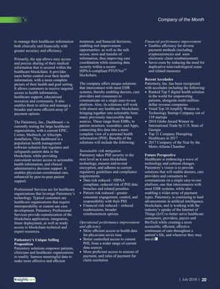 to manage their healthcare information
both clinically and ﬁnancially with
greater accuracy and eﬃciency.
Primarily, the app allows easy access
and precise sharing of their medical
information that is secured within the
healthcare blockchain. It provides
users better control over their health
information, with a more complete
picture of their health and goal setting.
It allows customers to receive targeted
access to health information,
healthcare support, educational
resources and community. It also
enables them to utilize and manage a
broader and more eﬃcient array of
payment options.
The Patientory, Inc., Dashboard – is
currently testing for large healthcare
organizations, with a current EPIC,
Cerner, Meditech, or Allscripts
installation. This dashboard is a
population health management
software solution that regulates and
safeguards patient data in the
blockchain, while providing
convenient secure access to actionable
health information, and clinical
administrative decision support. It
enables physician-coordinated care,
enhanced by peer-to-peer patient
support.
Professional Services are for healthcare
organizations that leverage Patientory’s
technology. Typical customers are
healthcare organizations that require
interoperability or custom use case
development. Patientory Professional
Services provide customization of the
blockchain application, integration,
faster deployment, as well as ready
access to blockchain technical and
expert resources.
Patientory’s Unique Selling
Proposition
Patientory solutions empower patients,
clinicians and healthcare organizations
to readily harness meaningful data to
make more eﬀective and eﬃcient
treatment, and ﬁnancial decisions,
enabling real improvement
opportunities as well as the safe
access, store and transfer of
information, thus improving care
coordination while ensuring data
security within a secure
TM
HIPAA-compliant PTOYNet
blockchain.
The company oﬀers unique solutions
that interconnect with most EHR
systems, thereby enabling doctors, care
providers and consumers to
communicate on a single easy-to-use
platform. Also, its solutions will work
with almost any healthcare blockchain;
bringing together into actionable form
many previously inaccessible data
sources. These range from EHRs, to
patient monitors, wearables, and Apps,
connecting this data into a more
complete view of a personal health
information (PHI). Beneﬁts of the
solutions will include the following:
Sustainable risk mitigation
Patientory takes PHI security to the
next level as it uses blockchain
technology, ensures end-to-end
encryption, and adheres to current
regulatory guidelines and compliance
requirements.
Data risk reduced - HIPAAŸ
compliant, reduced risk of PHI data
breaches and related penalties
Patient risk reduced - greaterŸ
consumer engagement, control, and
responsibility with their PHI
Financial risk reduced – reducedŸ
readmissions, broader
reimbursement options
Operational performance improvement
and eﬃciency
More eﬃcient access to health dataŸ
for physicians saves time
Better controlled access to currentŸ
PHI, from a wider range of current
data sources
More proﬁcient access to sources ofŸ
payment, and rules of payment for
claim resolution
Financial performance improvement
Enables eﬃciency for diverseŸ
payment methods (including
cryptocurrencies and soon
electronic claim reimbursement)
Saves costs by reducing the need forŸ
duplicative tests/radiological scans
and related measures
Recent Accolades
Patientory, Inc. has been recognized
with accolades including the following:
Ranked Top 5 digital health solutionŸ
in the world for empowering
patients, alongside multi-million-
dollar revenue companies
Voted Top 10 Amplify Women inŸ
Technology Startup Company out of
139 startups
2018 Globe Award Winner inŸ
International Trade by U.S. State of
Georgia
Top 11 Company DisruptingŸ
Healthcare in 2017
2017 Company of the Year by theŸ
Metro Atlanta Chamber
Future Perspective
Healthcare is embracing a wave of
technology and cultural changes.
Patientory’s vision is to provide
solutions that will enable doctors, care
providers and consumers to
communicate on a single easy-to-use
platform, one that interconnects with
most EHR systems, while also
enabling a wider array of payment
types. Patientory, is continuing to lead
advancements in artiﬁcial intelligence,
blockchain, and is working with the
industry’s uptake of the Internet of
Things (IoT) to better serve healthcare
consumers, providers, payers and
BioTech while creating a more
accessible, eﬃcient, eﬀective
continuum of care throughout a
patient’s life, and wherever they may
travel.
Company of the Month
20| July 2018 |
 