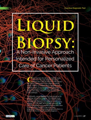 A Non-Invasive Approach
Intended for Personalized
Care of Cancer Patients
Liquid
Biopsy:
Cancer has been the talk of the town for many
years now. The main obstacle that Cancer
patients face is the late detection of the disease
that causes sixteen percent of the deaths around the
world. A biopsy is a method which is generally used to
diagnose cancer. It involves sampling of the tissue or
cells from any part of the body that is aﬀected and
checks it for cancer, which is a highly invasive and
costly technique.
Traditionally, cancer diagnosis has been carried out by
pathology and medical imaging. This included tissue
biopsies, serological indicators such as CEA and PSA
test, molecular pathology test, Ultrasonic testing, X-ray
imaging, CT-scan, MRI, PET-CT, and endoscopy. The
real-time diagnosis is not possible with these tests, since
in imaging there is usually a lag in the tumor
progression, while in the serological indicators there is a
lack of eﬀective bio-makers for early diagnosis.
Inventive Diagnostic Tool
27| July 2018 |
 