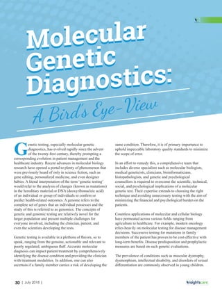 Molecular
Genetic
Diagnostics:
A Bird’s Eye-View
G
enetic testing, especially molecular genetic
diagnostics, has evolved rapidly since the advent
of the twenty-ﬁrst century, thereby prompting a
corresponding evolution in patient management and the
healthcare industry. Recent advances in molecular biology
research have opened a portal to plenty of phenomenon that
were previously heard of only in science ﬁction, such as
gene editing, personalized medicine, and even designer
babies. A literal interpretation of the term ‘genetic testing’
would refer to the analysis of changes (known as mutations)
in the hereditary material or DNA (deoxyribonucleic acid)
of an individual or group of individuals to conﬁrm or
predict health-related outcomes. A genome refers to the
complete set of genes that an individual possesses and the
study of this is referred to as genomics. The concepts of
genetic and genomic testing are relatively novel for the
larger population and present multiple challenges for
everyone involved, including the clinician, patient, and
even the scientists developing the tests.
Genetic testing is available in a plethora of ﬂavors, so to
speak, ranging from the genuine, actionable and relevant to
poorly regulated, ambiguous ﬂuﬀ. Accurate molecular
diagnosis can impact patient treatment by comprehensively
identifying the disease condition and providing the clinician
with treatment modalities. In addition, one can also
ascertain if a family member carries a risk of developing the
same condition. Therefore, it is of primary importance to
uphold impeccable laboratory quality standards to minimize
the scope of error.
In an eﬀort to remedy this, a comprehensive team that
includes diverse specialists such as molecular biologists,
medical geneticists, clinicians, bioinformaticians,
histopathologists, and genetic and psychological
counsellors is required to overcome the scientiﬁc, technical,
social, and psychological implications of a molecular
genetic test. Their expertise extends to choosing the right
technique and avoiding unnecessary testing with the aim of
minimizing the ﬁnancial and psychological burden on the
patients.
Countless applications of molecular and cellular biology
have permeated across various ﬁelds ranging from
agriculture to healthcare. For example, modern oncology
relies heavily on molecular testing for disease management
decisions. Successive testing for mutations in family
members of the patient has proven to be cost-eﬀective with
long-term beneﬁts. Disease predisposition and prophylactic
measures are based on such genetic evaluations.
The prevalence of conditions such as muscular dystrophy,
dysmorphism, intellectual disability, and disorders of sexual
diﬀerentiation are commonly observed in young children.
30 | July 2018 |
 
