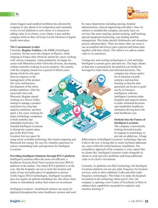 clients biggest (and smallest) problems has allowed the
company to stay ahead of its competition and constantly
evolve its IoT platform to solve them. It is focused on
adding value to its clients, every chance it gets and the
company believes that will keep it at the forefront of digital
health innovation.
The Consummate Leader
C Bogdan Nedelcu CEOurrently, is the of Intelligent
Locations. He has received a Degree in Physics, while
studying in France after which he started his career working
with various companies. Upon graduation, he began his
career with Motorola in their Networks division, developing
cellular networks working in seven countries. His journey
with the company lasted over a period of ﬁfteen years,
during which his role grew
from an engineer to the
management of the product
life cycle and business
development of the entire
product platform. After his
successful stint with
Motorola, Bogdan started
working at a Silicon Valley
startup to manage a product
realization for a big data
analytics platform; and then
spent a few years working for
major technology companies
in both mobility and
embedded electronics. He
founded Intelligent Locations
to disrupt the current status
quo in the Real-Time
Location Services space by
using newly available technology like cloud computing and
Bluetooth low energy. He uses his valuable experience to
achieve outstanding tasks and operation for Intelligent
Locations.
Providing Intelligent Solutions through RTLS platform
Intelligent Locations oﬀers the most cost-eﬃcient, a
healthcare-focused, Real-Time Location Services (RTLS)
platform in the market. The robust RTLS platform is at the
core, that the hospitals can use to track the location and
status of any moveable piece of equipment or person.
Unlike legacy RTLS technologies, Intelligent Locations
does not require an upfront installation fee; this allows their
clients to immediately realize their return on investment.
Intelligent Locations’ cloud-based solution can easily be
deployed throughout the entire healthcare systems and used
by many departments including nursing, hospital
administration, clinical engineering and others. Once its
solution is installed the company can easily layer on
services like asset tracking, patient tracking, staﬀ tracking,
special equipment monitoring, way-ﬁnding and bed
management. This helps identify bottlenecks and streamline
process and procedure. There are many other use cases it
can accomplish and always puts a present and future plan
together with their clients. This allows it to add an unmet
value to its customers.
Testing new and exciting technologies is vital and helps
Intelligent Locations grow and innovate. The large chunks
of data that is generated by the platform can further be
leveraged to make better and informed decisions. The
company has always paid a
lot of attention towards
analytics and machine
learning so that the data
generated can be put to good
use by its business
intelligence software.
Intelligent Locations helps
hospitals and surgical centers,
to make informed decisions
and standardize healthcare,
ultimately driving down the
total healthcare cost.
Outlook into the Future of
Intelligent Locations
The company is persistently
looking forward towards
leveraging its technology, to
provide an added use. A huge
diﬀerentiator of Intelligent Locations’ technology, that sets
it above the rest, is being able to easily facilitate additional
use cases within the initial hardware installation. The
consultative approach of the company is a key aspect that
its clients like. Intelligent Locations works alongside its
clients to seek and solve problems and bring additional
value to its client’s investment.
Currently, its platform uses BLE technology, but Intelligent
Locations platform can use any radio frequency for location
services, such as ultra-wideband, LoRa and other radio
frequency technologies. This helps it to make the hospitals
investment in the technology future proof. Also, the
company is opening a new Center of Excellence in Paris to
enhance their capabilities on predictive analytics and
machine learning.
33| July 2018 |
 