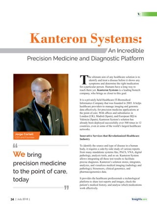 The ultimate aim of any healthcare solution is to
identify and treat a disease before it shows any
symptoms and determine the right medication
for a particular person. Humans have a long way to
reach there yet. is a leading biotechKanteron Systems
company, who brings us closer to this goal.
It is a privately held Healthcare IT-Biomedical
Informatics Company that was founded in 2005. It helps
healthcare providers to manage imaging and genomic
data eﬀectively, for precision medicine applications at
the point of care. With oﬃces and subsidiaries in
London (UK), Madrid (Spain), and European HQ in
Valencia (Spain), Kanteron System’s solution has
already been deployed successfully over 500 times in 12
countries, even at some of the world’s largest healthcare
networks.
Innovative Services that Revolutionized Healthcare
Industry
To identify the source and type of disease in a human
body, it requires a side-by-side study of various reports
from many standalone systems like, PACS, VNA, digital
pathology, analysis tools, and so on. Kanteron System
allows integrating all these test results to facilitate
precise diagnosis. Kanteron’s solution stores, integrates,
analyzes, and visualizes medical imaging (radiology and
pathology), biosensors, clinical genomics, and
pharmacogenomics data.
It provides the healthcare professionals a technological
platform to share test reports and images, check the
patient’s medical history, and analyse which medications
work eﬀectively.
Kanteron Systems:
An Incredible
Precision Medicine and Diagnostic Platform
We bring
precision medicine
to the point of care,
today
‘‘
‘‘
Jorge Cortell
CEO and Founder
34 | July 2018 |
 