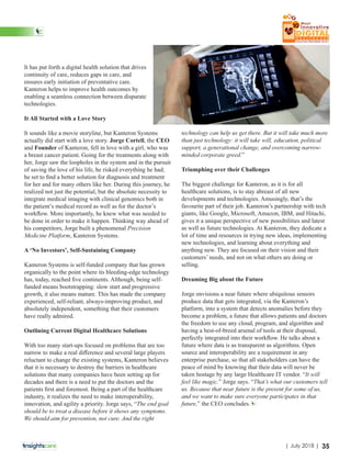 It has put forth a digital health solution that drives
continuity of care, reduces gaps in care, and
ensures early initiation of preventative care.
Kanteron helps to improve health outcomes by
enabling a seamless connection between disparate
technologies.
It All Started with a Love Story
It sounds like a movie storyline, but Kanteron Systems
actually did start with a love story. Jorge Cortell, the CEO
and Founder of Kanteron, fell in love with a girl, who was
a breast cancer patient. Going for the treatments along with
her, Jorge saw the loopholes in the system and in the pursuit
of saving the love of his life, he risked everything he had;
he set to ﬁnd a better solution for diagnosis and treatment
for her and for many others like her. During this journey, he
realized not just the potential, but the absolute necessity to
integrate medical imaging with clinical genomics both in
the patient’s medical record as well as for the doctor’s
workﬂow. More importantly, he knew what was needed to
be done in order to make it happen. Thinking way ahead of
his competitors, Jorge built a phenomenal Precision
Medicine Platform, Kanteron Systems.
A ‘No Investors’, Self-Sustaining Company
Kanteron Systems is self-funded company that has grown
organically to the point where its bleeding-edge technology
has, today, reached ﬁve continents. Although, being self-
funded means bootstrapping: slow start and progressive
growth, it also means mature. This has made the company
experienced, self-reliant, always-improving product, and
absolutely independent, something that their customers
have really admired.
Outlining Current Digital Healthcare Solutions
With too many start-ups focused on problems that are too
narrow to make a real diﬀerence and several large players
reluctant to change the existing systems, Kanteron believes
that it is necessary to destroy the barriers in healthcare
solutions that many companies have been setting up for
decades and there is a need to put the doctors and the
patients ﬁrst and foremost. Being a part of the healthcare
industry, it realizes the need to make interoperability,
innovation, and agility a priority. Jorge says, “The end goal
should be to treat a disease before it shows any symptoms.
We should aim for prevention, not cure. And the right
technology can help us get there. But it will take much more
than just technology: it will take will, education, political
support, a generational change, and overcoming narrow-
minded corporate greed.”
Triumphing over their Challenges
The biggest challenge for Kanteron, as it is for all
healthcare solutions, is to stay abreast of all new
developments and technologies. Amusingly, that’s the
favourite part of their job. Kanteron’s partnership with tech
giants, like Google, Microsoft, Amazon, IBM, and Hitachi,
gives it a unique perspective of new possibilities and latest
as well as future technologies. At Kanteron, they dedicate a
lot of time and resources in trying new ideas, implementing
new technologies, and learning about everything and
anything new. They are focused on their vision and their
customers’ needs, and not on what others are doing or
selling.
Dreaming Big about the Future
Jorge envisions a near future where ubiquitous sensors
produce data that gets integrated, via the Kanteron’s
platform, into a system that detects anomalies before they
become a problem, a future that allows patients and doctors
the freedom to use any cloud, program, and algorithm and
having a best-of-breed arsenal of tools at their disposal,
perfectly integrated into their workﬂow. He talks about a
future where data is as transparent as algorithms. Open
source and interoperability are a requirement in any
enterprise purchase, so that all stakeholders can have the
peace of mind by knowing that their data will never be
taken hostage by any large Healthcare IT vendor. “It will
feel like magic.” Jorge says. “That’s what our customers tell
us. Because that near future is the present for some of us,
and we want to make sure everyone participates in that
future,” the CEO concludes.
35| July 2018 |
 