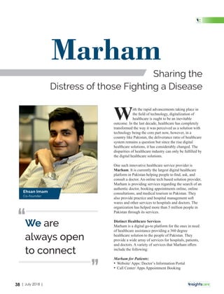 ith the rapid advancements taking place in
Wthe ﬁeld of technology, digitalization of
healthcare is ought to be an inevitable
outcome. In the last decade, healthcare has completely
transformed the way it was perceived as a solution with
technology being the core part now, however, in a
country like Pakistan, the deliverance ratio of healthcare
system remains a question but since the rise digital
healthcare solutions, it has considerably changed. The
disparities of healthcare industry can only be fulﬁlled by
the digital healthcare solutions.
One such innovative healthcare service provider is
Marham. It is currently the largest digital healthcare
platform in Pakistan helping people to ﬁnd, ask, and
consult a doctor. An online tech based solution provider,
Marham is providing services regarding the search of an
authentic doctor, booking appointments online, online
consultations, and medical tourism in Pakistan. They
also provide practice and hospital management soft
wares and other services to hospitals and doctors. The
organization has helped more than 5 million people in
Pakistan through its services.
Distinct Healthcare Services
Marham is a digital go-to platform for the ones in need
of healthcare assistance providing a 360 degree
healthcare solution to the people of Pakistan. They
provide a wide array of services for hospitals, patients,
and doctors. A variety of services that Marham oﬀers
include the following:
Marham for Patients:
• Website/ Apps: Doctor’s Information Portal
• Call Center/ Apps Appointment Booking
Marham
Sharing the
Distress of those Fighting a Disease
We are
always open
to connect
‘‘
‘‘
Ehsan Imam
Co-founder
38 | July 2018 |
 