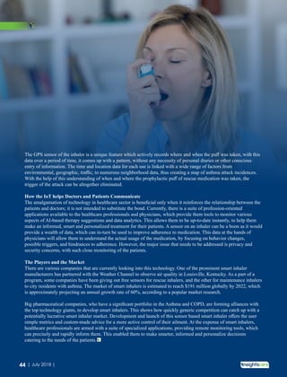 The GPS sensor of the inhaler is a unique feature which actively records where and when the puﬀ was taken, with this
data over a period of time, it comes up with a pattern, without any necessity of personal diaries or other conscious
entry of information. The time and location data for each use is linked with a wide range of factors from
environmental, geographic, traﬃc, to numerous neighborhood data, thus creating a map of asthma attack incidences.
With the help of this understanding of when and where the prophylactic puﬀ of rescue medication was taken, the
trigger of the attack can be altogether eliminated.
How the IoT helps Doctors and Patients Communicate
The amalgamation of technology in healthcare sector is beneﬁcial only when it reinforces the relationship between the
patients and doctors; it is not intended to substitute the bond. Currently, there is a suite of profession-oriented
applications available to the healthcare professionals and physicians, which provide them tools to monitor various
aspects of AI-based therapy suggestions and data analytics. This allows them to be up-to-date instantly, to help them
make an informed, smart and personalized treatment for their patients. A sensor on an inhaler can be a boon as it would
provide a wealth of data, which can in-turn be used to improve adherence to medication. This data at the hands of
physicians will allow them to understand the actual usage of the medication, by focusing on behavior changes,
possible triggers, and hindrances to adherence. However, the major issue that needs to be addressed is privacy and
security concerns, with such close monitoring of the patients.
The Players and the Market
There are various companies that are currently looking into this technology. One of the prominent smart inhaler
manufacturers has partnered with the Weather Channel to observe air quality in Louisville, Kentucky. As a part of a
program, some companies have been giving out free sensors for rescue inhalers, and the other for maintenance inhalers
to city residents with asthma. The market of smart inhalers is estimated to reach $191 million globally by 2022, which
is approximately projecting an annual growth rate of 60%, according to a popular market research.
Big pharmaceutical companies, who have a signiﬁcant portfolio in the Asthma and COPD, are forming alliances with
the top technology giants, to develop smart inhalers. This shows how quickly generic competition can catch up with a
potentially lucrative smart inhaler market. Development and launch of this sensor based smart inhaler oﬀers the user
simple metrics and custom-made advice for a more active control of their ailment. At the expense of smart inhalers,
healthcare professionals are armed with a suite of specialized applications, providing remote monitoring tools, which
can precisely and rapidly inform them. This enabled them to make smarter, informed and personalize decisions
catering to the needs of the patients.
44 | July 2018 |
 