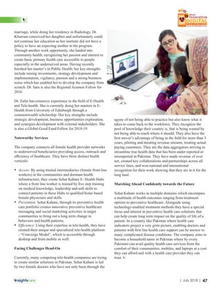marriage, while doing her residency in Radiology, Dr.
Khurram conceived her daughter and unfortunately could
not continue her education as her institute did not have a
policy to have an expecting mother in the program.
Through another work opportunity, she landed into
community health, recognizing her passion and interest to
create basic primary health care accessible to people
especially in the underserved areas. Having recently
ﬁnished her master’s in Public Health; her key strengths
include raising investments, strategy development and
implementation, vigilance, passion and a strong business
sense which has enabled her to develop the company from
scratch. Dr. Sara is also the Regional Acumen Fellow for
2016.
Dr. Zafar has extensive experience in the ﬁeld of E-Health
and Tele-health. She is currently doing her masters in E-
Health from University of Edinburgh through a
commonwealth scholarship. Her key strengths include
strategic development, business opportunities exploration,
and synergies development with external stakeholders. She
is also a Global Good Fund Fellow for 2018-19.
Noteworthy Services
The company connects all female health provider networks
to underserved beneﬁciaries providing access, outreach and
eﬃciency of healthcare. They have three distinct health
verticals:
• Access: By using trusted intermediaries (female front line
workers) in the communities and dormant health
infrastructure, they create Sehat Kahani E- Health Hubs
where a front line worker is trained by ﬁve step training
on medical knowledge, leadership and soft skills to
connect patients in these Hubs to qualiﬁed home based
female physicians and skills.
• Prevention: Sehat Kahani, through its preventive health
care portfolio creates innovative preventive healthcare
messaging and social marketing activities in target
communities to bring out a long term change in
behaviors and health patterns.
• Eﬃciency: Using their expertise in tele-health, they have
created their unique and specialized tele-health platform
- “Concierge Model”, which is accessible through
desktop and from mobile as well.
Facing Challenges Head-On
Currently, many competing tele-health companies are trying
to create similar solutions in Pakistan. Sehat Kahani is led
by two female doctors who have not only been through the
agony of not being able to practice but also know what it
takes to come back to the workforce. They recognize the
pool of knowledge their country is, that is being wasted by
not being able to reach where it should. They also have the
ﬁrst mover’s advantage of being in the ﬁeld for more than 3
years, piloting and iterating revenue streams, treating actual
paying customers. They are the data aggregators striving to
streamline true health data that has been under reported or
misreported in Pakistan. They have made revenue of over
net, created key collaborations and partnerships across all
service lines, and won national and international
recognition for their work showing that they are in it for the
long haul.
Marching Ahead Conﬁdently towards the Future
Sehat Kahani works in multiple domains which encompass
a multitude of health outcomes ranging from treatment
options to preventive healthcare. Alongside using
technology-enabled treatment methods they have a special
focus and interest in preventive health care solutions that
can help create long term impact on the quality of life of a
patient. In a country like Pakistan where health care
indicators project a very grim picture, enabling doctors and
patients with ﬁrst line health care support can be answer to
many complicated disease conditions. The company aims to
become a household name in Pakistan where by every
Pakistani can avail quality health care services from the
comfort of their communities, mobiles, and laptops at a cost
they can aﬀord and with a health care provider they can
trust.
47| July 2018 |
 