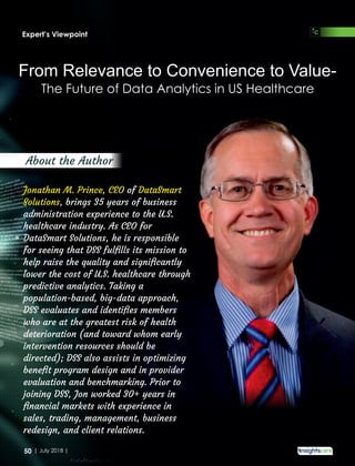 The Future of Data Analytics in US Healthcare
From Relevance to Convenience to Value-
Jonathan M. Prince CEO DataSmart, of
Solutions, brings 35 years of business
administration experience to the U.S.
healthcare industry. As CEO for
DataSmart Solutions, he is responsible
for seeing that DSS fulﬁlls its mission to
help raise the quality and signiﬁcantly
lower the cost of U.S. healthcare through
predictive analytics. Taking a
population-based, big-data approach,
DSS evaluates and identiﬁes members
who are at the greatest risk of health
deterioration (and toward whom early
intervention resources should be
directed); DSS also assists in optimizing
beneﬁt program design and in provider
evaluation and benchmarking. Prior to
joining DSS, Jon worked 30+ years in
ﬁnancial markets with experience in
sales, trading, management, business
redesign, and client relations.
About the Author
Expert’s Viewpoint
50 | July 2018 |
 